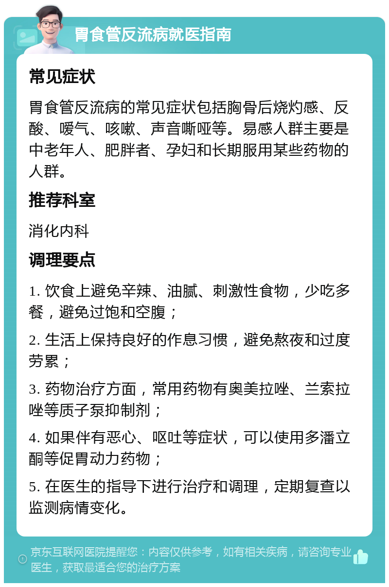 胃食管反流病就医指南 常见症状 胃食管反流病的常见症状包括胸骨后烧灼感、反酸、嗳气、咳嗽、声音嘶哑等。易感人群主要是中老年人、肥胖者、孕妇和长期服用某些药物的人群。 推荐科室 消化内科 调理要点 1. 饮食上避免辛辣、油腻、刺激性食物，少吃多餐，避免过饱和空腹； 2. 生活上保持良好的作息习惯，避免熬夜和过度劳累； 3. 药物治疗方面，常用药物有奥美拉唑、兰索拉唑等质子泵抑制剂； 4. 如果伴有恶心、呕吐等症状，可以使用多潘立酮等促胃动力药物； 5. 在医生的指导下进行治疗和调理，定期复查以监测病情变化。