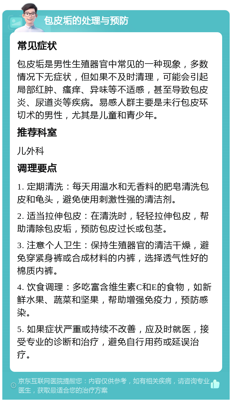 包皮垢的处理与预防 常见症状 包皮垢是男性生殖器官中常见的一种现象，多数情况下无症状，但如果不及时清理，可能会引起局部红肿、瘙痒、异味等不适感，甚至导致包皮炎、尿道炎等疾病。易感人群主要是未行包皮环切术的男性，尤其是儿童和青少年。 推荐科室 儿外科 调理要点 1. 定期清洗：每天用温水和无香料的肥皂清洗包皮和龟头，避免使用刺激性强的清洁剂。 2. 适当拉伸包皮：在清洗时，轻轻拉伸包皮，帮助清除包皮垢，预防包皮过长或包茎。 3. 注意个人卫生：保持生殖器官的清洁干燥，避免穿紧身裤或合成材料的内裤，选择透气性好的棉质内裤。 4. 饮食调理：多吃富含维生素C和E的食物，如新鲜水果、蔬菜和坚果，帮助增强免疫力，预防感染。 5. 如果症状严重或持续不改善，应及时就医，接受专业的诊断和治疗，避免自行用药或延误治疗。