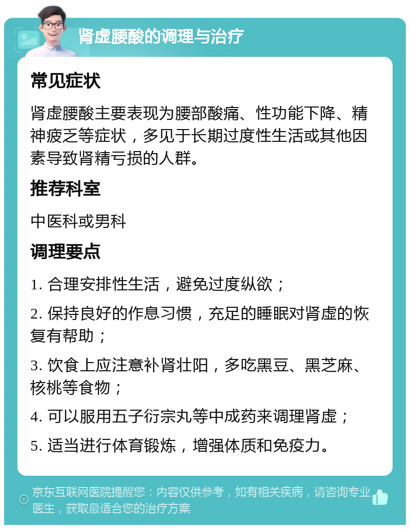 肾虚腰酸的调理与治疗 常见症状 肾虚腰酸主要表现为腰部酸痛、性功能下降、精神疲乏等症状，多见于长期过度性生活或其他因素导致肾精亏损的人群。 推荐科室 中医科或男科 调理要点 1. 合理安排性生活，避免过度纵欲； 2. 保持良好的作息习惯，充足的睡眠对肾虚的恢复有帮助； 3. 饮食上应注意补肾壮阳，多吃黑豆、黑芝麻、核桃等食物； 4. 可以服用五子衍宗丸等中成药来调理肾虚； 5. 适当进行体育锻炼，增强体质和免疫力。