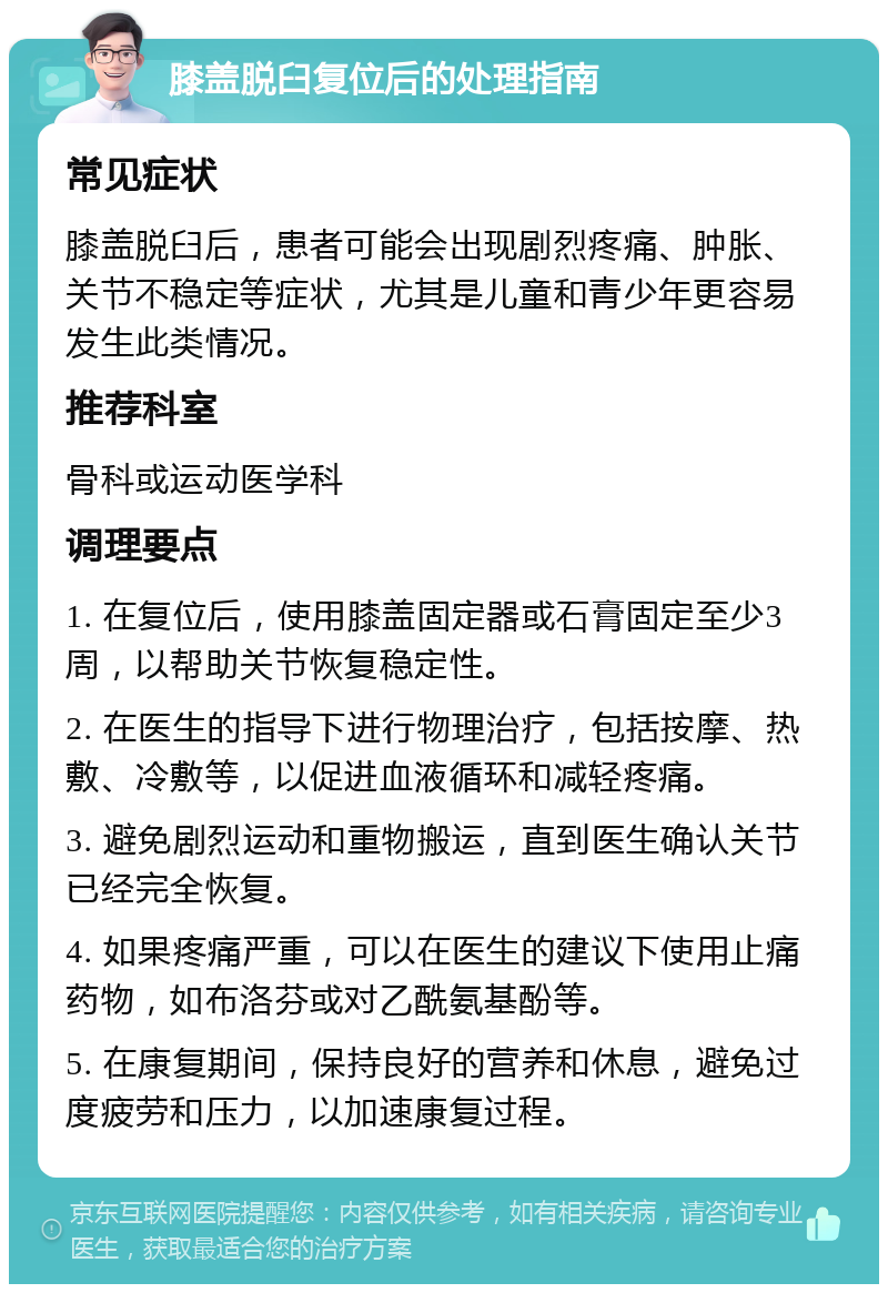 膝盖脱臼复位后的处理指南 常见症状 膝盖脱臼后，患者可能会出现剧烈疼痛、肿胀、关节不稳定等症状，尤其是儿童和青少年更容易发生此类情况。 推荐科室 骨科或运动医学科 调理要点 1. 在复位后，使用膝盖固定器或石膏固定至少3周，以帮助关节恢复稳定性。 2. 在医生的指导下进行物理治疗，包括按摩、热敷、冷敷等，以促进血液循环和减轻疼痛。 3. 避免剧烈运动和重物搬运，直到医生确认关节已经完全恢复。 4. 如果疼痛严重，可以在医生的建议下使用止痛药物，如布洛芬或对乙酰氨基酚等。 5. 在康复期间，保持良好的营养和休息，避免过度疲劳和压力，以加速康复过程。