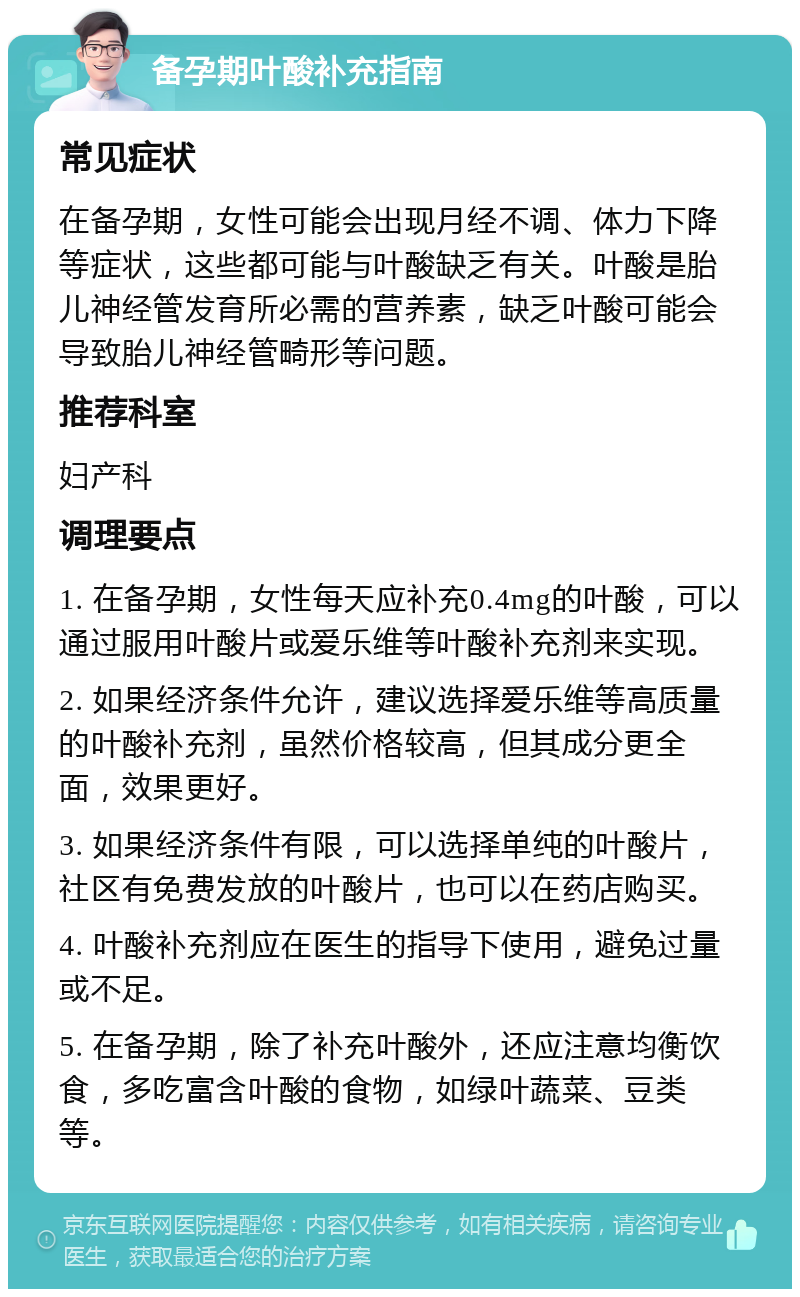 备孕期叶酸补充指南 常见症状 在备孕期，女性可能会出现月经不调、体力下降等症状，这些都可能与叶酸缺乏有关。叶酸是胎儿神经管发育所必需的营养素，缺乏叶酸可能会导致胎儿神经管畸形等问题。 推荐科室 妇产科 调理要点 1. 在备孕期，女性每天应补充0.4mg的叶酸，可以通过服用叶酸片或爱乐维等叶酸补充剂来实现。 2. 如果经济条件允许，建议选择爱乐维等高质量的叶酸补充剂，虽然价格较高，但其成分更全面，效果更好。 3. 如果经济条件有限，可以选择单纯的叶酸片，社区有免费发放的叶酸片，也可以在药店购买。 4. 叶酸补充剂应在医生的指导下使用，避免过量或不足。 5. 在备孕期，除了补充叶酸外，还应注意均衡饮食，多吃富含叶酸的食物，如绿叶蔬菜、豆类等。