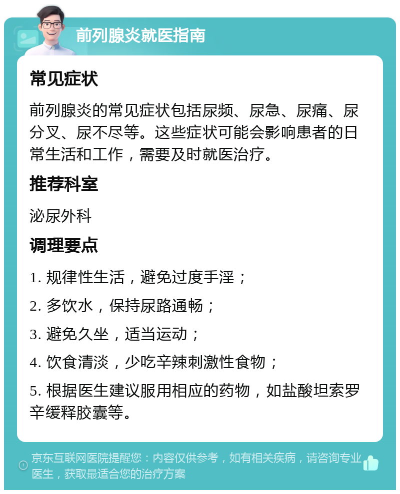 前列腺炎就医指南 常见症状 前列腺炎的常见症状包括尿频、尿急、尿痛、尿分叉、尿不尽等。这些症状可能会影响患者的日常生活和工作，需要及时就医治疗。 推荐科室 泌尿外科 调理要点 1. 规律性生活，避免过度手淫； 2. 多饮水，保持尿路通畅； 3. 避免久坐，适当运动； 4. 饮食清淡，少吃辛辣刺激性食物； 5. 根据医生建议服用相应的药物，如盐酸坦索罗辛缓释胶囊等。