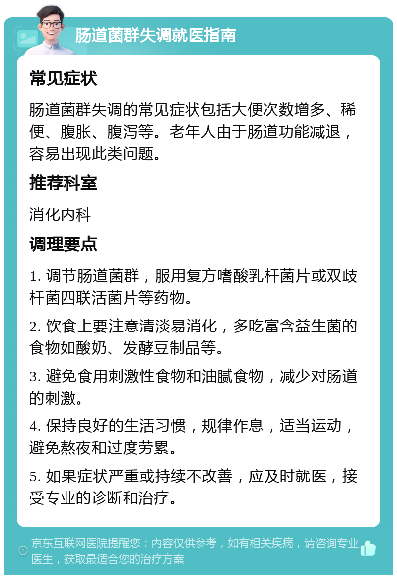 肠道菌群失调就医指南 常见症状 肠道菌群失调的常见症状包括大便次数增多、稀便、腹胀、腹泻等。老年人由于肠道功能减退，容易出现此类问题。 推荐科室 消化内科 调理要点 1. 调节肠道菌群，服用复方嗜酸乳杆菌片或双歧杆菌四联活菌片等药物。 2. 饮食上要注意清淡易消化，多吃富含益生菌的食物如酸奶、发酵豆制品等。 3. 避免食用刺激性食物和油腻食物，减少对肠道的刺激。 4. 保持良好的生活习惯，规律作息，适当运动，避免熬夜和过度劳累。 5. 如果症状严重或持续不改善，应及时就医，接受专业的诊断和治疗。