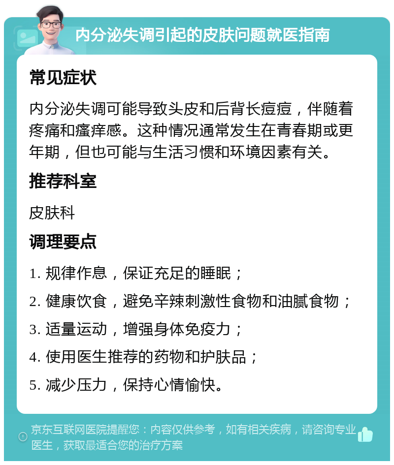 内分泌失调引起的皮肤问题就医指南 常见症状 内分泌失调可能导致头皮和后背长痘痘，伴随着疼痛和瘙痒感。这种情况通常发生在青春期或更年期，但也可能与生活习惯和环境因素有关。 推荐科室 皮肤科 调理要点 1. 规律作息，保证充足的睡眠； 2. 健康饮食，避免辛辣刺激性食物和油腻食物； 3. 适量运动，增强身体免疫力； 4. 使用医生推荐的药物和护肤品； 5. 减少压力，保持心情愉快。