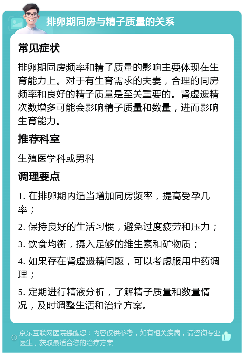 排卵期同房与精子质量的关系 常见症状 排卵期同房频率和精子质量的影响主要体现在生育能力上。对于有生育需求的夫妻，合理的同房频率和良好的精子质量是至关重要的。肾虚遗精次数增多可能会影响精子质量和数量，进而影响生育能力。 推荐科室 生殖医学科或男科 调理要点 1. 在排卵期内适当增加同房频率，提高受孕几率； 2. 保持良好的生活习惯，避免过度疲劳和压力； 3. 饮食均衡，摄入足够的维生素和矿物质； 4. 如果存在肾虚遗精问题，可以考虑服用中药调理； 5. 定期进行精液分析，了解精子质量和数量情况，及时调整生活和治疗方案。