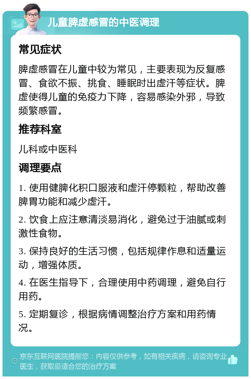 儿童脾虚感冒的中医调理 常见症状 脾虚感冒在儿童中较为常见，主要表现为反复感冒、食欲不振、挑食、睡眠时出虚汗等症状。脾虚使得儿童的免疫力下降，容易感染外邪，导致频繁感冒。 推荐科室 儿科或中医科 调理要点 1. 使用健脾化积口服液和虚汗停颗粒，帮助改善脾胃功能和减少虚汗。 2. 饮食上应注意清淡易消化，避免过于油腻或刺激性食物。 3. 保持良好的生活习惯，包括规律作息和适量运动，增强体质。 4. 在医生指导下，合理使用中药调理，避免自行用药。 5. 定期复诊，根据病情调整治疗方案和用药情况。