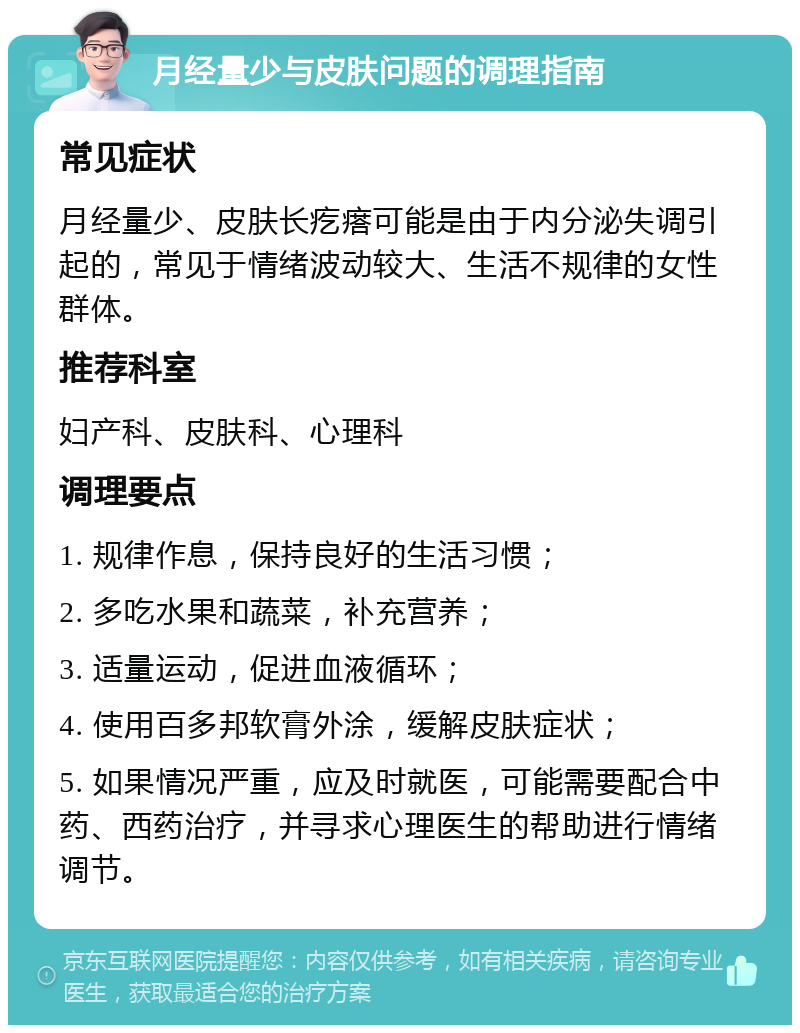 月经量少与皮肤问题的调理指南 常见症状 月经量少、皮肤长疙瘩可能是由于内分泌失调引起的，常见于情绪波动较大、生活不规律的女性群体。 推荐科室 妇产科、皮肤科、心理科 调理要点 1. 规律作息，保持良好的生活习惯； 2. 多吃水果和蔬菜，补充营养； 3. 适量运动，促进血液循环； 4. 使用百多邦软膏外涂，缓解皮肤症状； 5. 如果情况严重，应及时就医，可能需要配合中药、西药治疗，并寻求心理医生的帮助进行情绪调节。