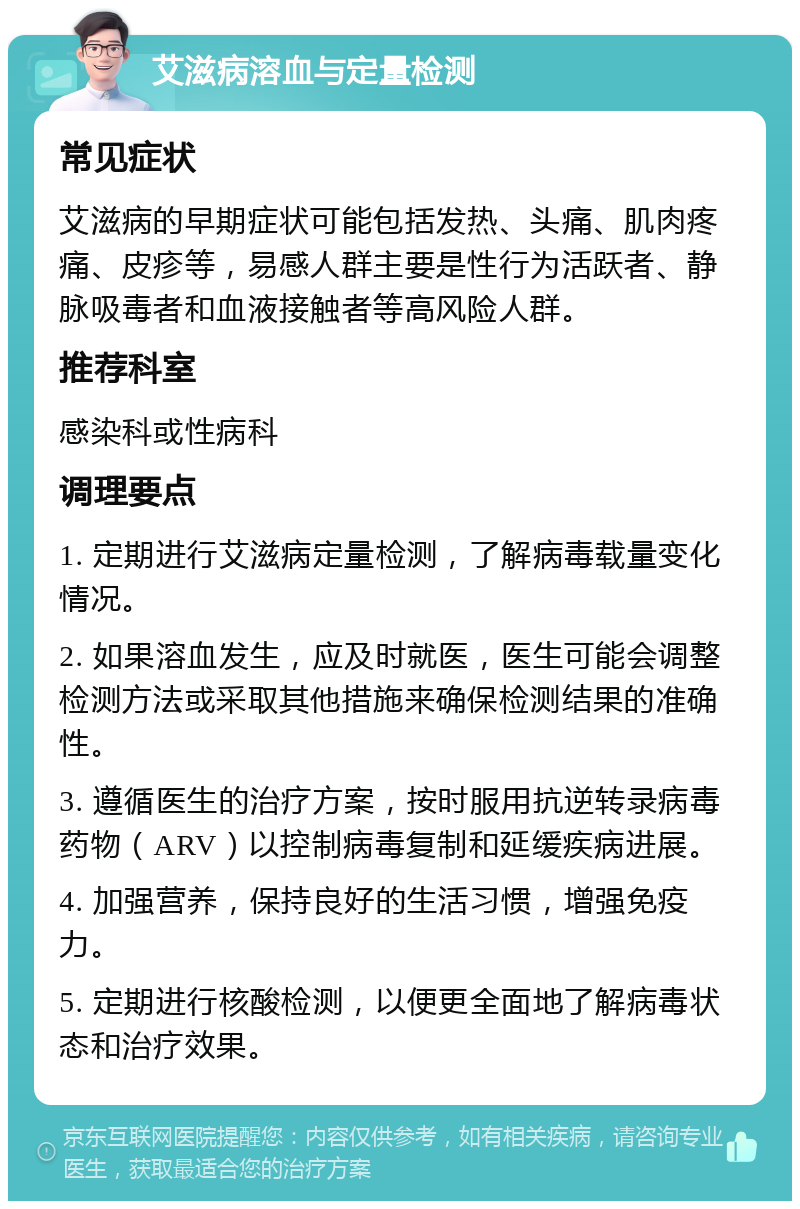 艾滋病溶血与定量检测 常见症状 艾滋病的早期症状可能包括发热、头痛、肌肉疼痛、皮疹等，易感人群主要是性行为活跃者、静脉吸毒者和血液接触者等高风险人群。 推荐科室 感染科或性病科 调理要点 1. 定期进行艾滋病定量检测，了解病毒载量变化情况。 2. 如果溶血发生，应及时就医，医生可能会调整检测方法或采取其他措施来确保检测结果的准确性。 3. 遵循医生的治疗方案，按时服用抗逆转录病毒药物（ARV）以控制病毒复制和延缓疾病进展。 4. 加强营养，保持良好的生活习惯，增强免疫力。 5. 定期进行核酸检测，以便更全面地了解病毒状态和治疗效果。