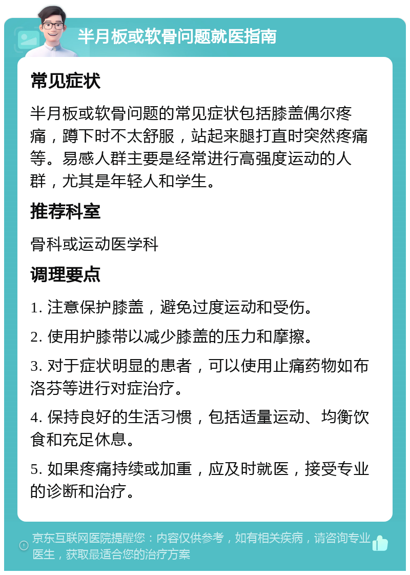 半月板或软骨问题就医指南 常见症状 半月板或软骨问题的常见症状包括膝盖偶尔疼痛，蹲下时不太舒服，站起来腿打直时突然疼痛等。易感人群主要是经常进行高强度运动的人群，尤其是年轻人和学生。 推荐科室 骨科或运动医学科 调理要点 1. 注意保护膝盖，避免过度运动和受伤。 2. 使用护膝带以减少膝盖的压力和摩擦。 3. 对于症状明显的患者，可以使用止痛药物如布洛芬等进行对症治疗。 4. 保持良好的生活习惯，包括适量运动、均衡饮食和充足休息。 5. 如果疼痛持续或加重，应及时就医，接受专业的诊断和治疗。