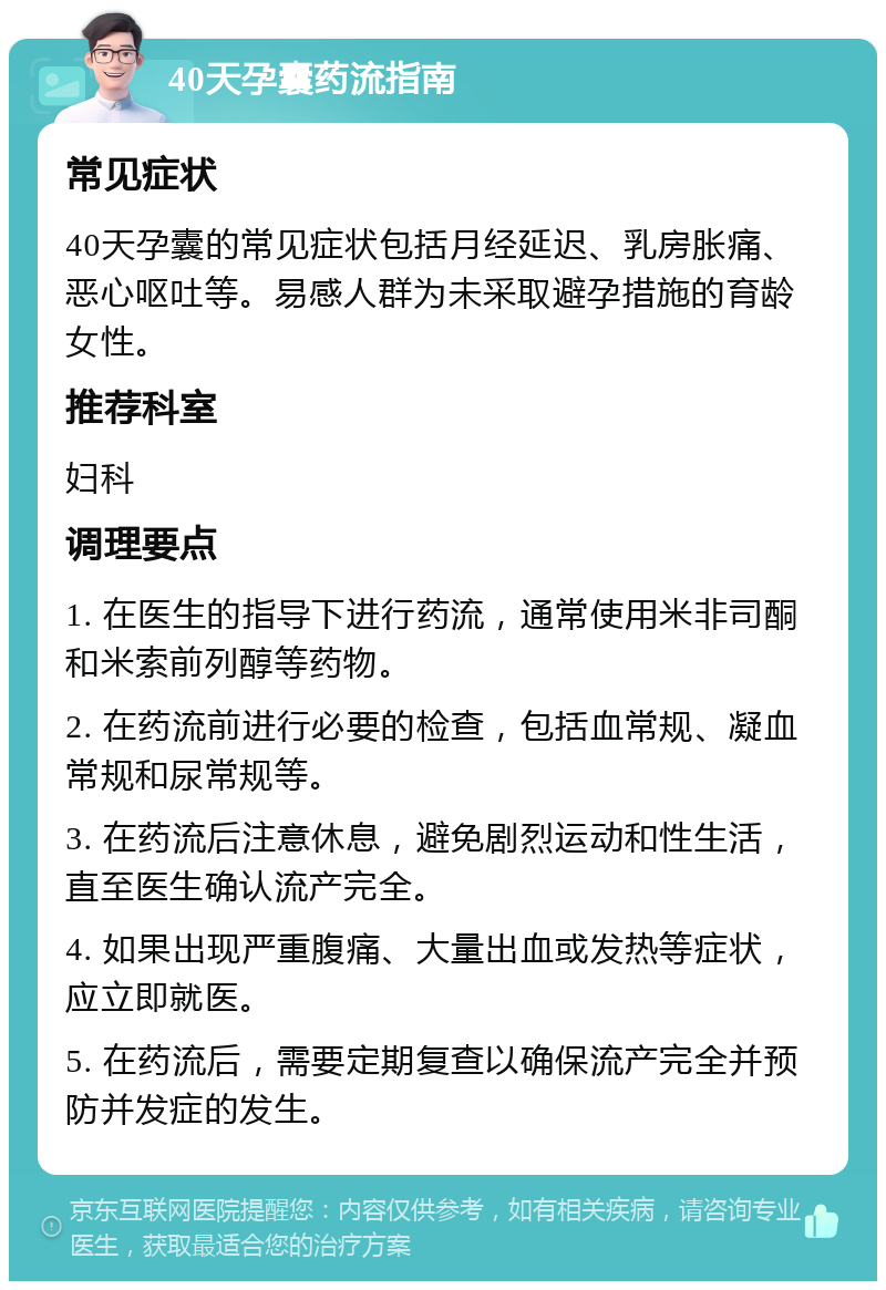 40天孕囊药流指南 常见症状 40天孕囊的常见症状包括月经延迟、乳房胀痛、恶心呕吐等。易感人群为未采取避孕措施的育龄女性。 推荐科室 妇科 调理要点 1. 在医生的指导下进行药流，通常使用米非司酮和米索前列醇等药物。 2. 在药流前进行必要的检查，包括血常规、凝血常规和尿常规等。 3. 在药流后注意休息，避免剧烈运动和性生活，直至医生确认流产完全。 4. 如果出现严重腹痛、大量出血或发热等症状，应立即就医。 5. 在药流后，需要定期复查以确保流产完全并预防并发症的发生。