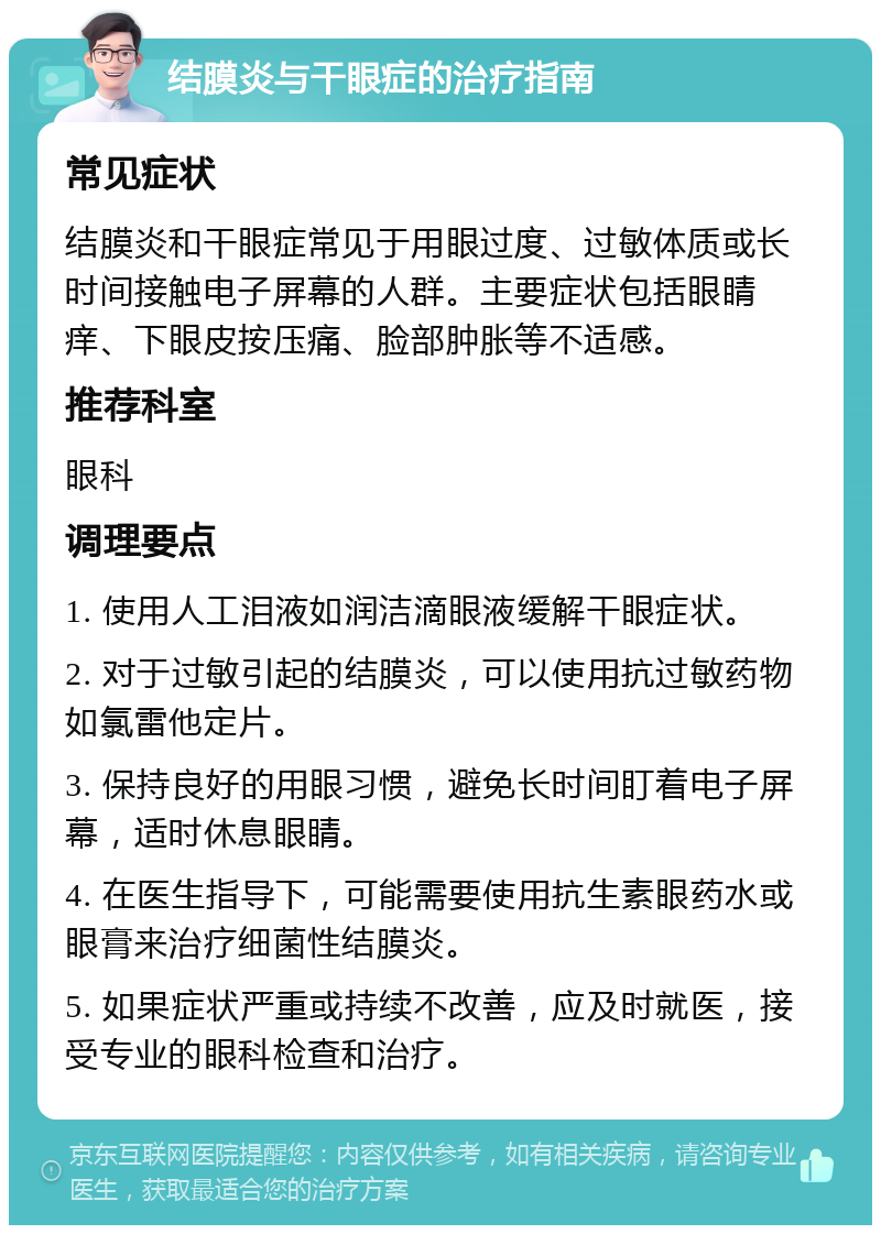 结膜炎与干眼症的治疗指南 常见症状 结膜炎和干眼症常见于用眼过度、过敏体质或长时间接触电子屏幕的人群。主要症状包括眼睛痒、下眼皮按压痛、脸部肿胀等不适感。 推荐科室 眼科 调理要点 1. 使用人工泪液如润洁滴眼液缓解干眼症状。 2. 对于过敏引起的结膜炎，可以使用抗过敏药物如氯雷他定片。 3. 保持良好的用眼习惯，避免长时间盯着电子屏幕，适时休息眼睛。 4. 在医生指导下，可能需要使用抗生素眼药水或眼膏来治疗细菌性结膜炎。 5. 如果症状严重或持续不改善，应及时就医，接受专业的眼科检查和治疗。