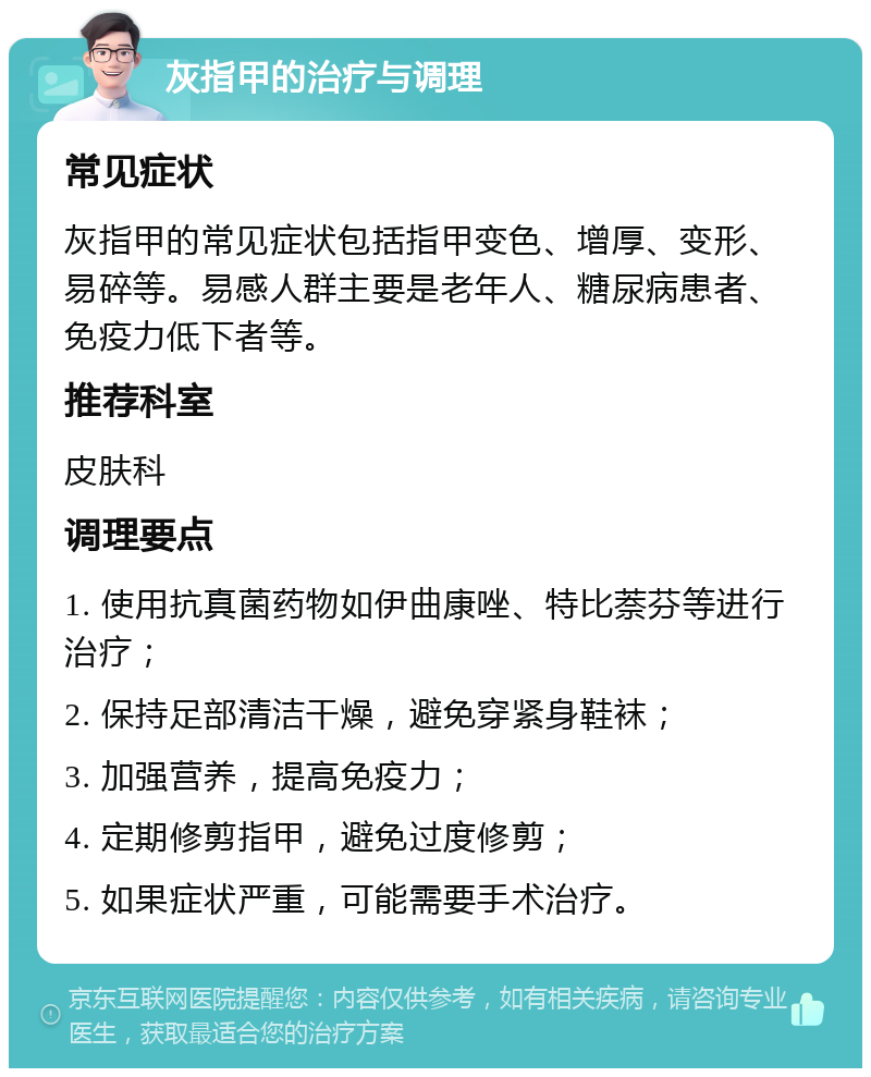 灰指甲的治疗与调理 常见症状 灰指甲的常见症状包括指甲变色、增厚、变形、易碎等。易感人群主要是老年人、糖尿病患者、免疫力低下者等。 推荐科室 皮肤科 调理要点 1. 使用抗真菌药物如伊曲康唑、特比萘芬等进行治疗； 2. 保持足部清洁干燥，避免穿紧身鞋袜； 3. 加强营养，提高免疫力； 4. 定期修剪指甲，避免过度修剪； 5. 如果症状严重，可能需要手术治疗。