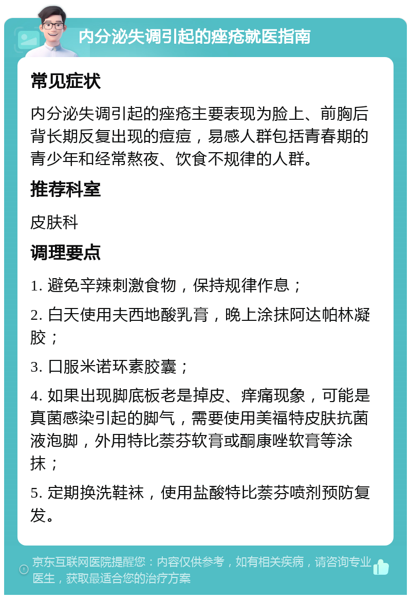 内分泌失调引起的痤疮就医指南 常见症状 内分泌失调引起的痤疮主要表现为脸上、前胸后背长期反复出现的痘痘，易感人群包括青春期的青少年和经常熬夜、饮食不规律的人群。 推荐科室 皮肤科 调理要点 1. 避免辛辣刺激食物，保持规律作息； 2. 白天使用夫西地酸乳膏，晚上涂抹阿达帕林凝胶； 3. 口服米诺环素胶囊； 4. 如果出现脚底板老是掉皮、痒痛现象，可能是真菌感染引起的脚气，需要使用美福特皮肤抗菌液泡脚，外用特比萘芬软膏或酮康唑软膏等涂抹； 5. 定期换洗鞋袜，使用盐酸特比萘芬喷剂预防复发。