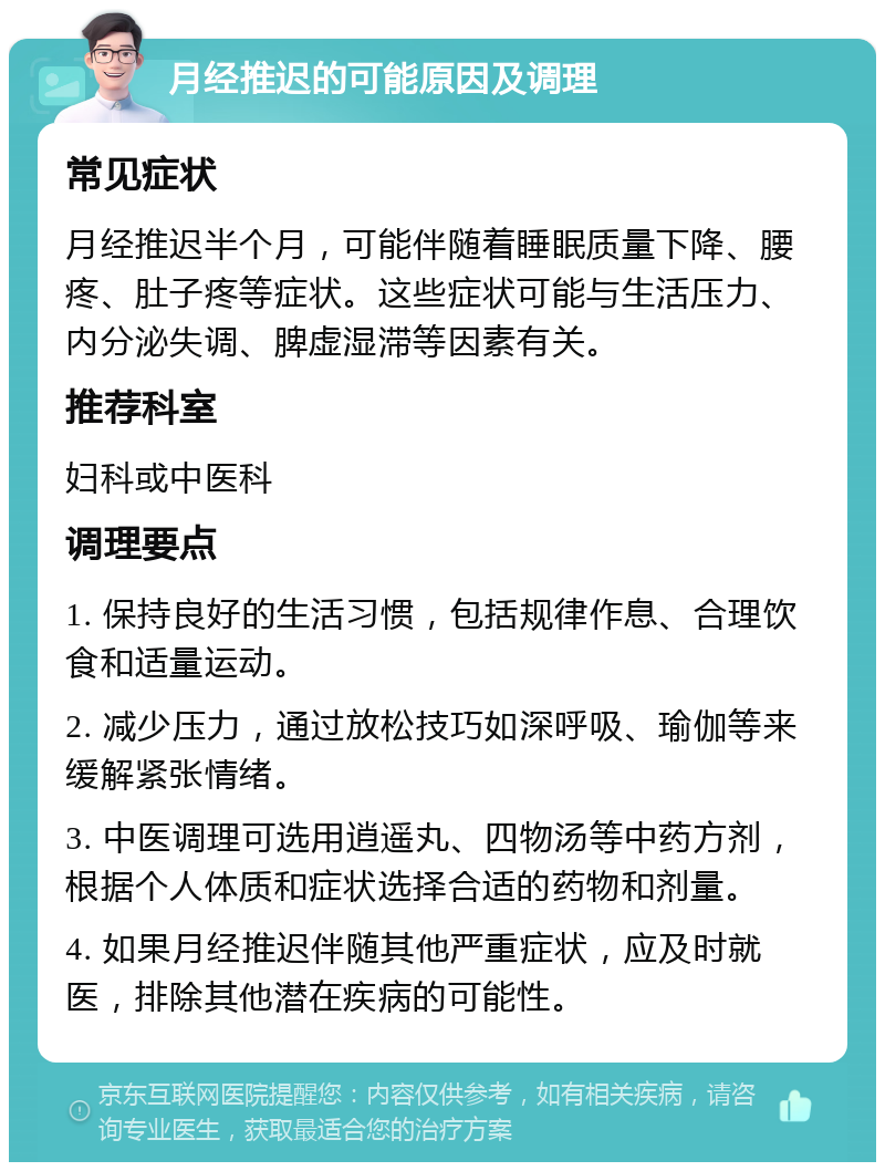 月经推迟的可能原因及调理 常见症状 月经推迟半个月，可能伴随着睡眠质量下降、腰疼、肚子疼等症状。这些症状可能与生活压力、内分泌失调、脾虚湿滞等因素有关。 推荐科室 妇科或中医科 调理要点 1. 保持良好的生活习惯，包括规律作息、合理饮食和适量运动。 2. 减少压力，通过放松技巧如深呼吸、瑜伽等来缓解紧张情绪。 3. 中医调理可选用逍遥丸、四物汤等中药方剂，根据个人体质和症状选择合适的药物和剂量。 4. 如果月经推迟伴随其他严重症状，应及时就医，排除其他潜在疾病的可能性。