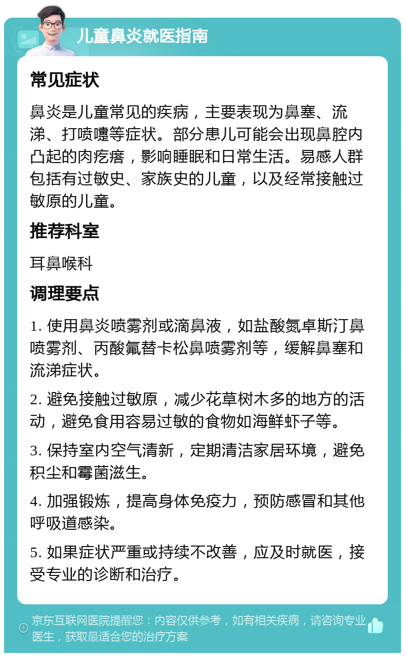 儿童鼻炎就医指南 常见症状 鼻炎是儿童常见的疾病，主要表现为鼻塞、流涕、打喷嚏等症状。部分患儿可能会出现鼻腔内凸起的肉疙瘩，影响睡眠和日常生活。易感人群包括有过敏史、家族史的儿童，以及经常接触过敏原的儿童。 推荐科室 耳鼻喉科 调理要点 1. 使用鼻炎喷雾剂或滴鼻液，如盐酸氮卓斯汀鼻喷雾剂、丙酸氟替卡松鼻喷雾剂等，缓解鼻塞和流涕症状。 2. 避免接触过敏原，减少花草树木多的地方的活动，避免食用容易过敏的食物如海鲜虾子等。 3. 保持室内空气清新，定期清洁家居环境，避免积尘和霉菌滋生。 4. 加强锻炼，提高身体免疫力，预防感冒和其他呼吸道感染。 5. 如果症状严重或持续不改善，应及时就医，接受专业的诊断和治疗。