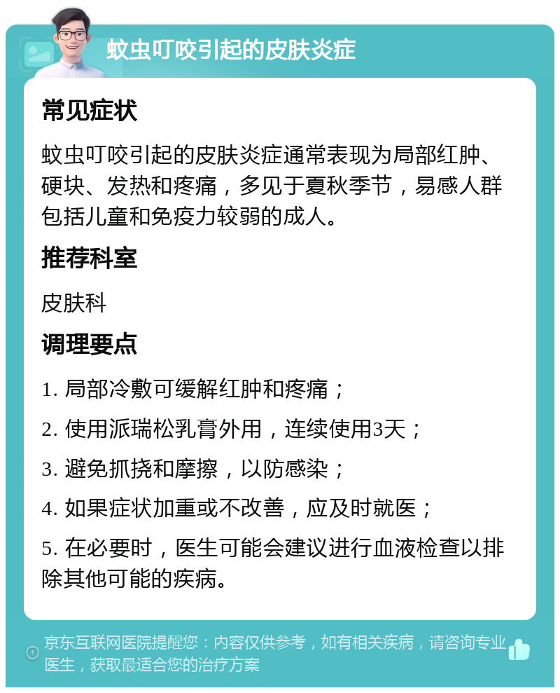 蚊虫叮咬引起的皮肤炎症 常见症状 蚊虫叮咬引起的皮肤炎症通常表现为局部红肿、硬块、发热和疼痛，多见于夏秋季节，易感人群包括儿童和免疫力较弱的成人。 推荐科室 皮肤科 调理要点 1. 局部冷敷可缓解红肿和疼痛； 2. 使用派瑞松乳膏外用，连续使用3天； 3. 避免抓挠和摩擦，以防感染； 4. 如果症状加重或不改善，应及时就医； 5. 在必要时，医生可能会建议进行血液检查以排除其他可能的疾病。