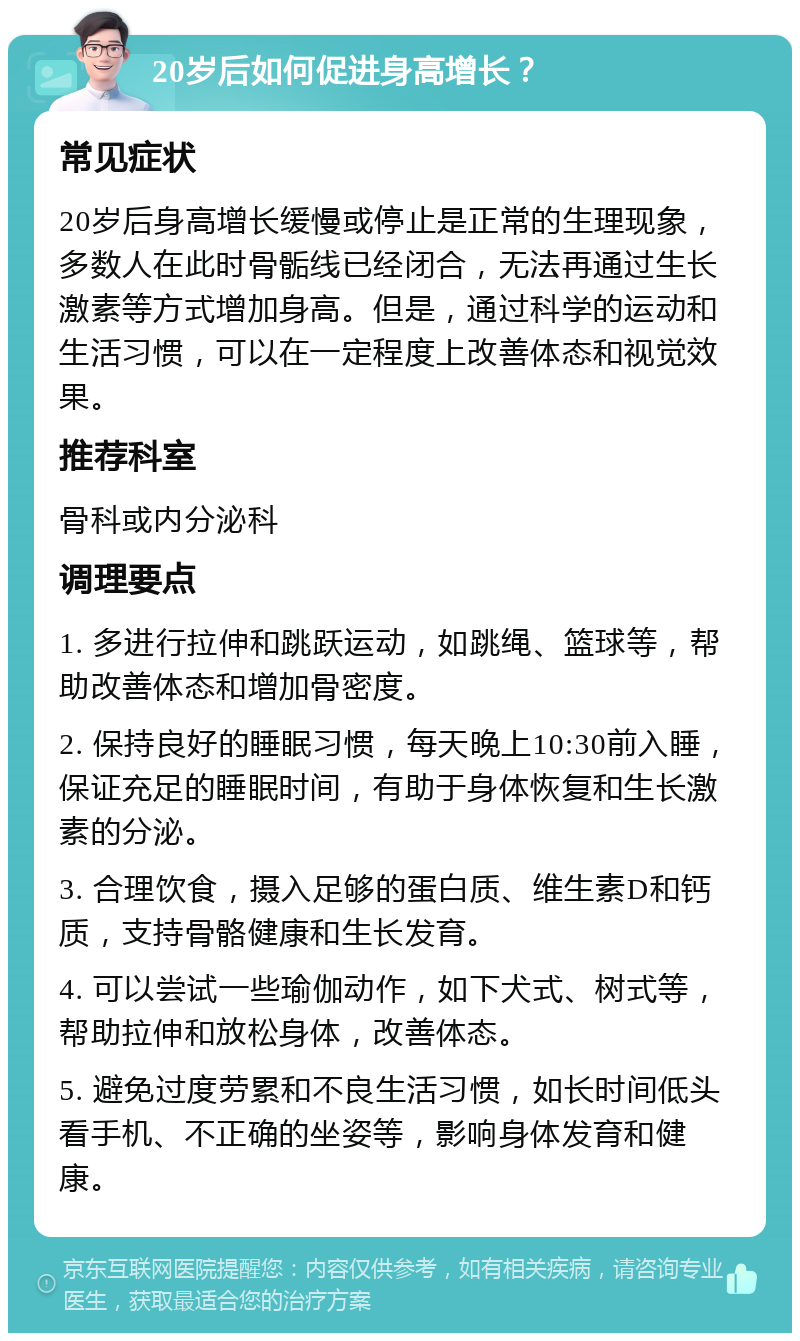 20岁后如何促进身高增长？ 常见症状 20岁后身高增长缓慢或停止是正常的生理现象，多数人在此时骨骺线已经闭合，无法再通过生长激素等方式增加身高。但是，通过科学的运动和生活习惯，可以在一定程度上改善体态和视觉效果。 推荐科室 骨科或内分泌科 调理要点 1. 多进行拉伸和跳跃运动，如跳绳、篮球等，帮助改善体态和增加骨密度。 2. 保持良好的睡眠习惯，每天晚上10:30前入睡，保证充足的睡眠时间，有助于身体恢复和生长激素的分泌。 3. 合理饮食，摄入足够的蛋白质、维生素D和钙质，支持骨骼健康和生长发育。 4. 可以尝试一些瑜伽动作，如下犬式、树式等，帮助拉伸和放松身体，改善体态。 5. 避免过度劳累和不良生活习惯，如长时间低头看手机、不正确的坐姿等，影响身体发育和健康。