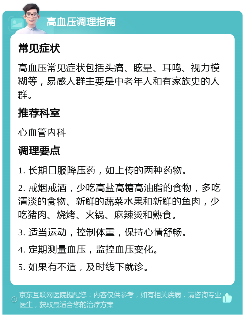 高血压调理指南 常见症状 高血压常见症状包括头痛、眩晕、耳鸣、视力模糊等，易感人群主要是中老年人和有家族史的人群。 推荐科室 心血管内科 调理要点 1. 长期口服降压药，如上传的两种药物。 2. 戒烟戒酒，少吃高盐高糖高油脂的食物，多吃清淡的食物、新鲜的蔬菜水果和新鲜的鱼肉，少吃猪肉、烧烤、火锅、麻辣烫和熟食。 3. 适当运动，控制体重，保持心情舒畅。 4. 定期测量血压，监控血压变化。 5. 如果有不适，及时线下就诊。