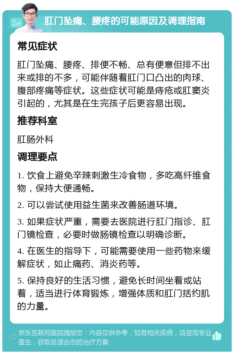 肛门坠痛、腰疼的可能原因及调理指南 常见症状 肛门坠痛、腰疼、排便不畅、总有便意但排不出来或排的不多，可能伴随着肛门口凸出的肉球、腹部疼痛等症状。这些症状可能是痔疮或肛窦炎引起的，尤其是在生完孩子后更容易出现。 推荐科室 肛肠外科 调理要点 1. 饮食上避免辛辣刺激生冷食物，多吃高纤维食物，保持大便通畅。 2. 可以尝试使用益生菌来改善肠道环境。 3. 如果症状严重，需要去医院进行肛门指诊、肛门镜检查，必要时做肠镜检查以明确诊断。 4. 在医生的指导下，可能需要使用一些药物来缓解症状，如止痛药、消炎药等。 5. 保持良好的生活习惯，避免长时间坐着或站着，适当进行体育锻炼，增强体质和肛门括约肌的力量。