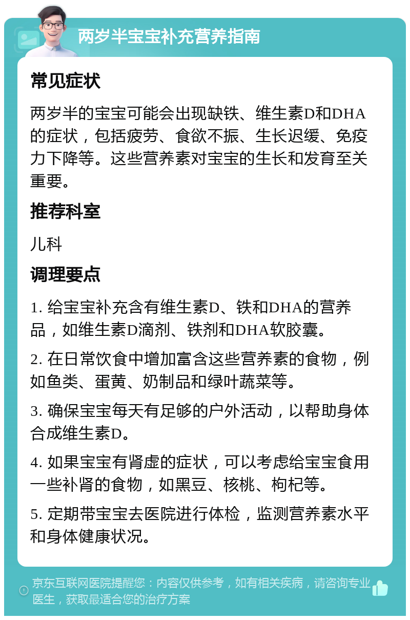 两岁半宝宝补充营养指南 常见症状 两岁半的宝宝可能会出现缺铁、维生素D和DHA的症状，包括疲劳、食欲不振、生长迟缓、免疫力下降等。这些营养素对宝宝的生长和发育至关重要。 推荐科室 儿科 调理要点 1. 给宝宝补充含有维生素D、铁和DHA的营养品，如维生素D滴剂、铁剂和DHA软胶囊。 2. 在日常饮食中增加富含这些营养素的食物，例如鱼类、蛋黄、奶制品和绿叶蔬菜等。 3. 确保宝宝每天有足够的户外活动，以帮助身体合成维生素D。 4. 如果宝宝有肾虚的症状，可以考虑给宝宝食用一些补肾的食物，如黑豆、核桃、枸杞等。 5. 定期带宝宝去医院进行体检，监测营养素水平和身体健康状况。