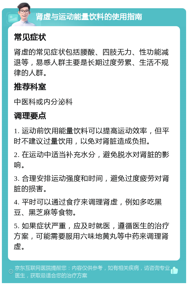 肾虚与运动能量饮料的使用指南 常见症状 肾虚的常见症状包括腰酸、四肢无力、性功能减退等，易感人群主要是长期过度劳累、生活不规律的人群。 推荐科室 中医科或内分泌科 调理要点 1. 运动前饮用能量饮料可以提高运动效率，但平时不建议过量饮用，以免对肾脏造成负担。 2. 在运动中适当补充水分，避免脱水对肾脏的影响。 3. 合理安排运动强度和时间，避免过度疲劳对肾脏的损害。 4. 平时可以通过食疗来调理肾虚，例如多吃黑豆、黑芝麻等食物。 5. 如果症状严重，应及时就医，遵循医生的治疗方案，可能需要服用六味地黄丸等中药来调理肾虚。