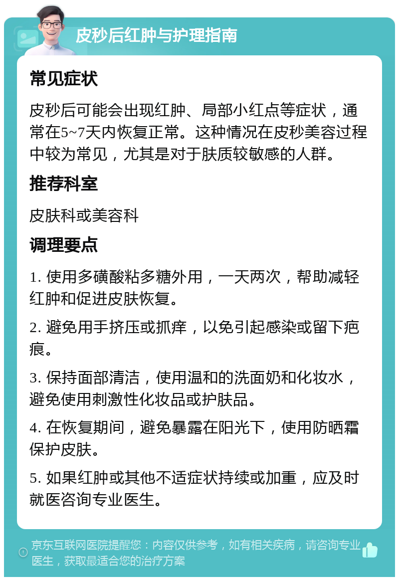 皮秒后红肿与护理指南 常见症状 皮秒后可能会出现红肿、局部小红点等症状，通常在5~7天内恢复正常。这种情况在皮秒美容过程中较为常见，尤其是对于肤质较敏感的人群。 推荐科室 皮肤科或美容科 调理要点 1. 使用多磺酸粘多糖外用，一天两次，帮助减轻红肿和促进皮肤恢复。 2. 避免用手挤压或抓痒，以免引起感染或留下疤痕。 3. 保持面部清洁，使用温和的洗面奶和化妆水，避免使用刺激性化妆品或护肤品。 4. 在恢复期间，避免暴露在阳光下，使用防晒霜保护皮肤。 5. 如果红肿或其他不适症状持续或加重，应及时就医咨询专业医生。