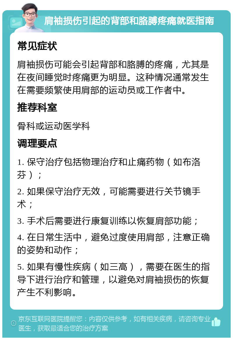 肩袖损伤引起的背部和胳膊疼痛就医指南 常见症状 肩袖损伤可能会引起背部和胳膊的疼痛，尤其是在夜间睡觉时疼痛更为明显。这种情况通常发生在需要频繁使用肩部的运动员或工作者中。 推荐科室 骨科或运动医学科 调理要点 1. 保守治疗包括物理治疗和止痛药物（如布洛芬）； 2. 如果保守治疗无效，可能需要进行关节镜手术； 3. 手术后需要进行康复训练以恢复肩部功能； 4. 在日常生活中，避免过度使用肩部，注意正确的姿势和动作； 5. 如果有慢性疾病（如三高），需要在医生的指导下进行治疗和管理，以避免对肩袖损伤的恢复产生不利影响。