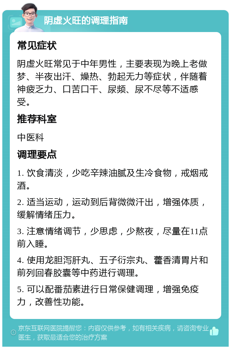 阴虚火旺的调理指南 常见症状 阴虚火旺常见于中年男性，主要表现为晚上老做梦、半夜出汗、燥热、勃起无力等症状，伴随着神疲乏力、口苦口干、尿频、尿不尽等不适感受。 推荐科室 中医科 调理要点 1. 饮食清淡，少吃辛辣油腻及生冷食物，戒烟戒酒。 2. 适当运动，运动到后背微微汗出，增强体质，缓解情绪压力。 3. 注意情绪调节，少思虑，少熬夜，尽量在11点前入睡。 4. 使用龙胆泻肝丸、五子衍宗丸、藿香清胃片和前列回春胶囊等中药进行调理。 5. 可以配番茄素进行日常保健调理，增强免疫力，改善性功能。