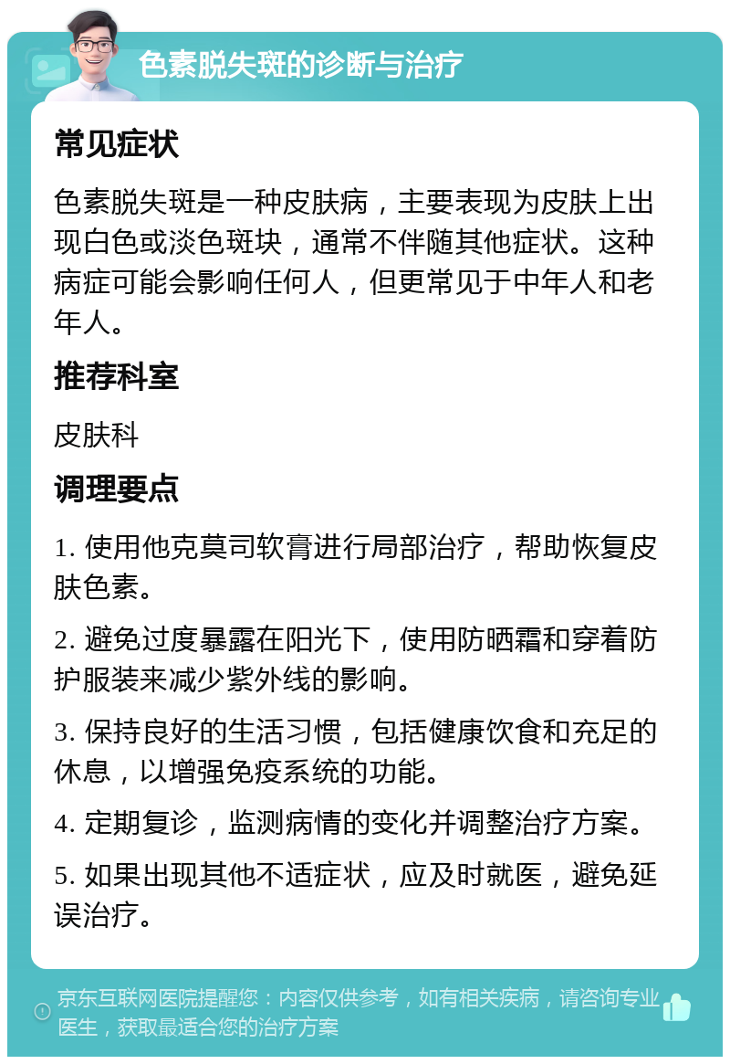 色素脱失斑的诊断与治疗 常见症状 色素脱失斑是一种皮肤病，主要表现为皮肤上出现白色或淡色斑块，通常不伴随其他症状。这种病症可能会影响任何人，但更常见于中年人和老年人。 推荐科室 皮肤科 调理要点 1. 使用他克莫司软膏进行局部治疗，帮助恢复皮肤色素。 2. 避免过度暴露在阳光下，使用防晒霜和穿着防护服装来减少紫外线的影响。 3. 保持良好的生活习惯，包括健康饮食和充足的休息，以增强免疫系统的功能。 4. 定期复诊，监测病情的变化并调整治疗方案。 5. 如果出现其他不适症状，应及时就医，避免延误治疗。