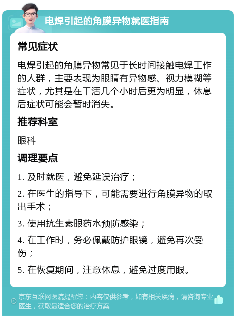 电焊引起的角膜异物就医指南 常见症状 电焊引起的角膜异物常见于长时间接触电焊工作的人群，主要表现为眼睛有异物感、视力模糊等症状，尤其是在干活几个小时后更为明显，休息后症状可能会暂时消失。 推荐科室 眼科 调理要点 1. 及时就医，避免延误治疗； 2. 在医生的指导下，可能需要进行角膜异物的取出手术； 3. 使用抗生素眼药水预防感染； 4. 在工作时，务必佩戴防护眼镜，避免再次受伤； 5. 在恢复期间，注意休息，避免过度用眼。