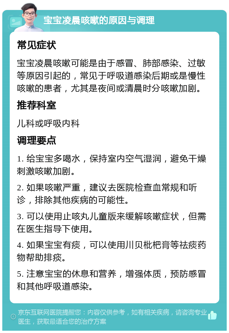 宝宝凌晨咳嗽的原因与调理 常见症状 宝宝凌晨咳嗽可能是由于感冒、肺部感染、过敏等原因引起的，常见于呼吸道感染后期或是慢性咳嗽的患者，尤其是夜间或清晨时分咳嗽加剧。 推荐科室 儿科或呼吸内科 调理要点 1. 给宝宝多喝水，保持室内空气湿润，避免干燥刺激咳嗽加剧。 2. 如果咳嗽严重，建议去医院检查血常规和听诊，排除其他疾病的可能性。 3. 可以使用止咳丸儿童版来缓解咳嗽症状，但需在医生指导下使用。 4. 如果宝宝有痰，可以使用川贝枇杷膏等祛痰药物帮助排痰。 5. 注意宝宝的休息和营养，增强体质，预防感冒和其他呼吸道感染。