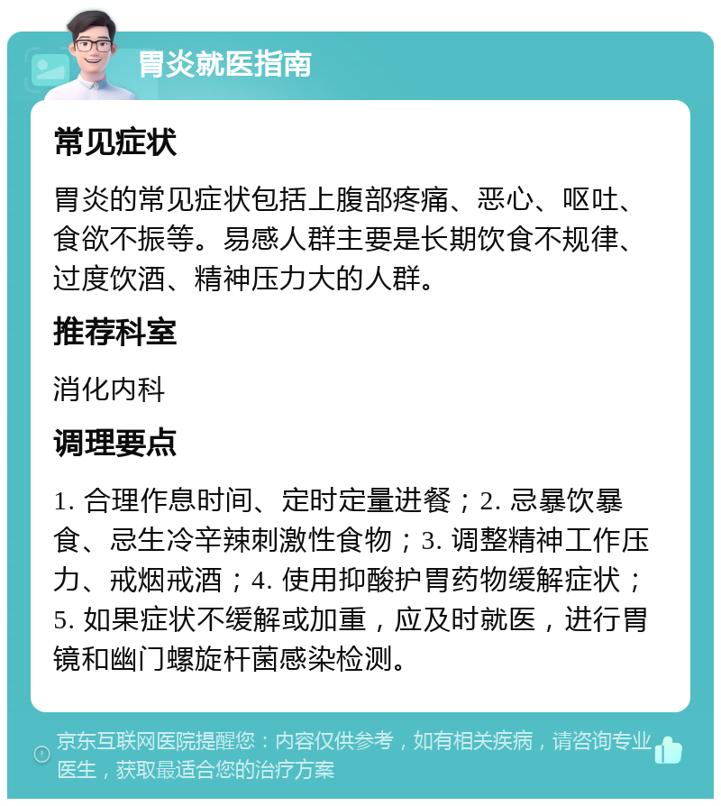 胃炎就医指南 常见症状 胃炎的常见症状包括上腹部疼痛、恶心、呕吐、食欲不振等。易感人群主要是长期饮食不规律、过度饮酒、精神压力大的人群。 推荐科室 消化内科 调理要点 1. 合理作息时间、定时定量进餐；2. 忌暴饮暴食、忌生冷辛辣刺激性食物；3. 调整精神工作压力、戒烟戒酒；4. 使用抑酸护胃药物缓解症状；5. 如果症状不缓解或加重，应及时就医，进行胃镜和幽门螺旋杆菌感染检测。