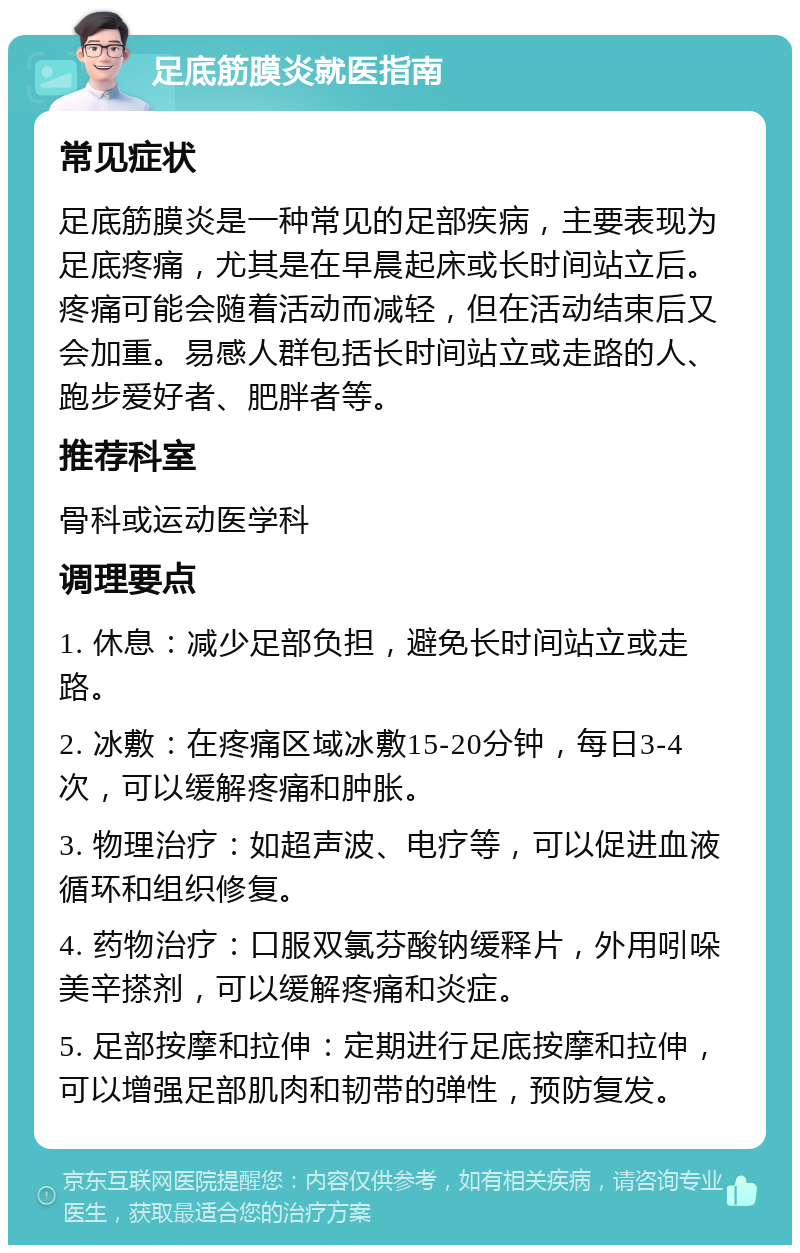 足底筋膜炎就医指南 常见症状 足底筋膜炎是一种常见的足部疾病，主要表现为足底疼痛，尤其是在早晨起床或长时间站立后。疼痛可能会随着活动而减轻，但在活动结束后又会加重。易感人群包括长时间站立或走路的人、跑步爱好者、肥胖者等。 推荐科室 骨科或运动医学科 调理要点 1. 休息：减少足部负担，避免长时间站立或走路。 2. 冰敷：在疼痛区域冰敷15-20分钟，每日3-4次，可以缓解疼痛和肿胀。 3. 物理治疗：如超声波、电疗等，可以促进血液循环和组织修复。 4. 药物治疗：口服双氯芬酸钠缓释片，外用吲哚美辛搽剂，可以缓解疼痛和炎症。 5. 足部按摩和拉伸：定期进行足底按摩和拉伸，可以增强足部肌肉和韧带的弹性，预防复发。