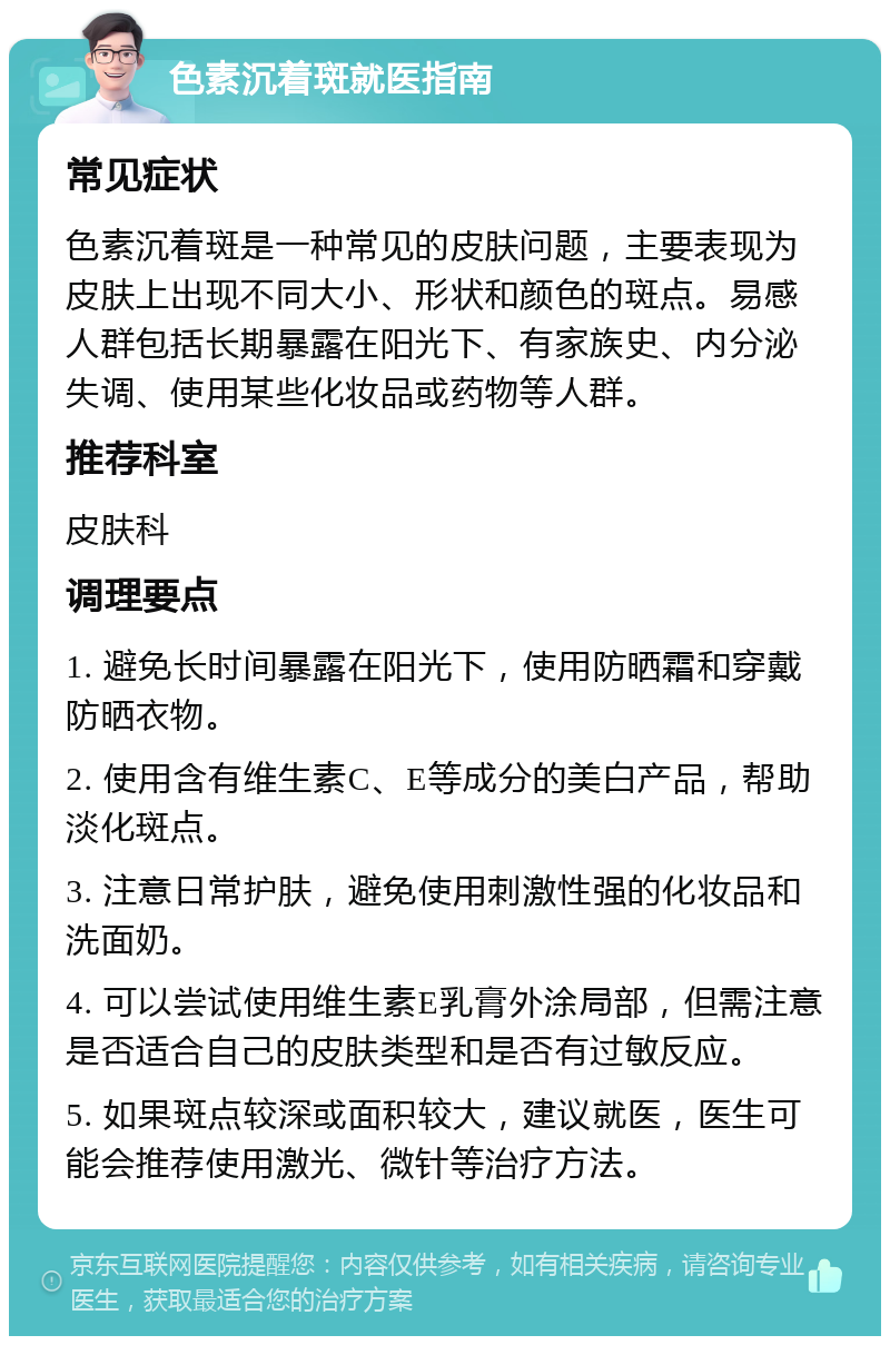 色素沉着斑就医指南 常见症状 色素沉着斑是一种常见的皮肤问题，主要表现为皮肤上出现不同大小、形状和颜色的斑点。易感人群包括长期暴露在阳光下、有家族史、内分泌失调、使用某些化妆品或药物等人群。 推荐科室 皮肤科 调理要点 1. 避免长时间暴露在阳光下，使用防晒霜和穿戴防晒衣物。 2. 使用含有维生素C、E等成分的美白产品，帮助淡化斑点。 3. 注意日常护肤，避免使用刺激性强的化妆品和洗面奶。 4. 可以尝试使用维生素E乳膏外涂局部，但需注意是否适合自己的皮肤类型和是否有过敏反应。 5. 如果斑点较深或面积较大，建议就医，医生可能会推荐使用激光、微针等治疗方法。