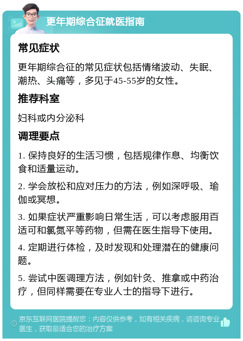 更年期综合征就医指南 常见症状 更年期综合征的常见症状包括情绪波动、失眠、潮热、头痛等，多见于45-55岁的女性。 推荐科室 妇科或内分泌科 调理要点 1. 保持良好的生活习惯，包括规律作息、均衡饮食和适量运动。 2. 学会放松和应对压力的方法，例如深呼吸、瑜伽或冥想。 3. 如果症状严重影响日常生活，可以考虑服用百适可和氯氮平等药物，但需在医生指导下使用。 4. 定期进行体检，及时发现和处理潜在的健康问题。 5. 尝试中医调理方法，例如针灸、推拿或中药治疗，但同样需要在专业人士的指导下进行。