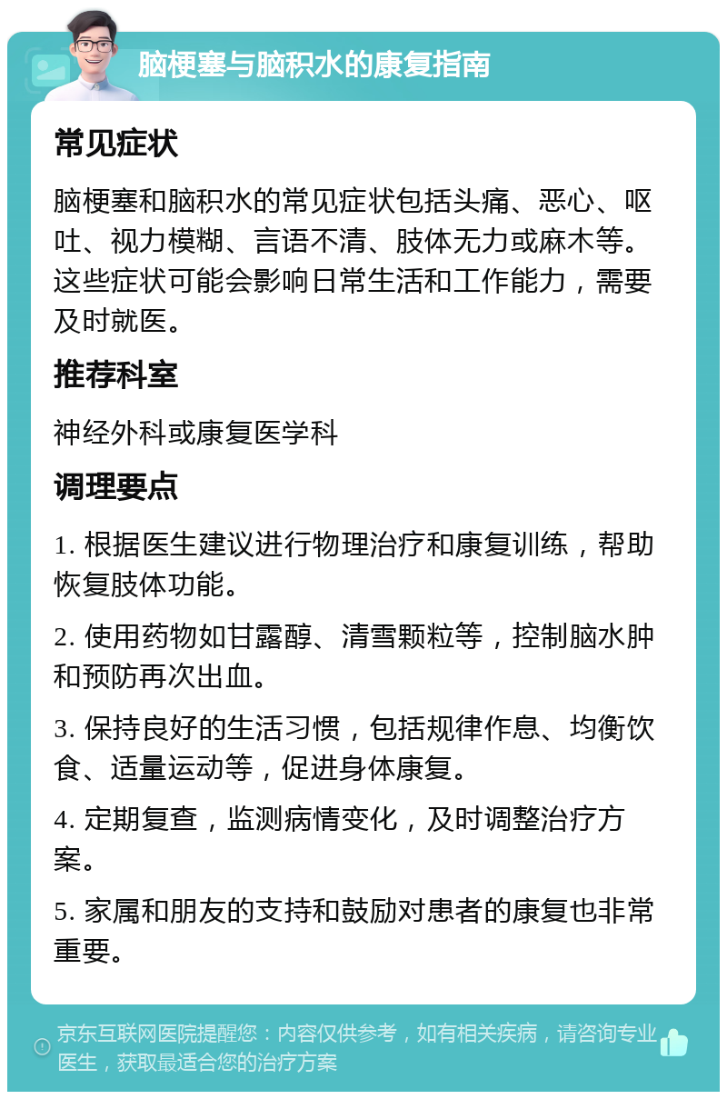 脑梗塞与脑积水的康复指南 常见症状 脑梗塞和脑积水的常见症状包括头痛、恶心、呕吐、视力模糊、言语不清、肢体无力或麻木等。这些症状可能会影响日常生活和工作能力，需要及时就医。 推荐科室 神经外科或康复医学科 调理要点 1. 根据医生建议进行物理治疗和康复训练，帮助恢复肢体功能。 2. 使用药物如甘露醇、清雪颗粒等，控制脑水肿和预防再次出血。 3. 保持良好的生活习惯，包括规律作息、均衡饮食、适量运动等，促进身体康复。 4. 定期复查，监测病情变化，及时调整治疗方案。 5. 家属和朋友的支持和鼓励对患者的康复也非常重要。