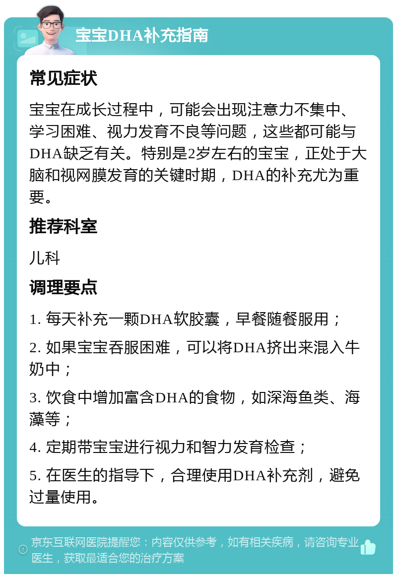 宝宝DHA补充指南 常见症状 宝宝在成长过程中，可能会出现注意力不集中、学习困难、视力发育不良等问题，这些都可能与DHA缺乏有关。特别是2岁左右的宝宝，正处于大脑和视网膜发育的关键时期，DHA的补充尤为重要。 推荐科室 儿科 调理要点 1. 每天补充一颗DHA软胶囊，早餐随餐服用； 2. 如果宝宝吞服困难，可以将DHA挤出来混入牛奶中； 3. 饮食中增加富含DHA的食物，如深海鱼类、海藻等； 4. 定期带宝宝进行视力和智力发育检查； 5. 在医生的指导下，合理使用DHA补充剂，避免过量使用。