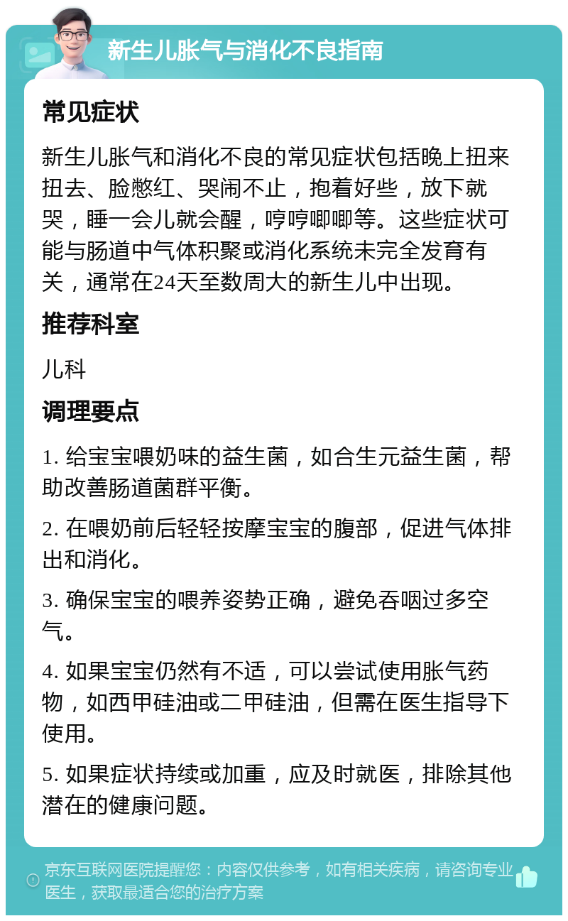 新生儿胀气与消化不良指南 常见症状 新生儿胀气和消化不良的常见症状包括晚上扭来扭去、脸憋红、哭闹不止，抱着好些，放下就哭，睡一会儿就会醒，哼哼唧唧等。这些症状可能与肠道中气体积聚或消化系统未完全发育有关，通常在24天至数周大的新生儿中出现。 推荐科室 儿科 调理要点 1. 给宝宝喂奶味的益生菌，如合生元益生菌，帮助改善肠道菌群平衡。 2. 在喂奶前后轻轻按摩宝宝的腹部，促进气体排出和消化。 3. 确保宝宝的喂养姿势正确，避免吞咽过多空气。 4. 如果宝宝仍然有不适，可以尝试使用胀气药物，如西甲硅油或二甲硅油，但需在医生指导下使用。 5. 如果症状持续或加重，应及时就医，排除其他潜在的健康问题。