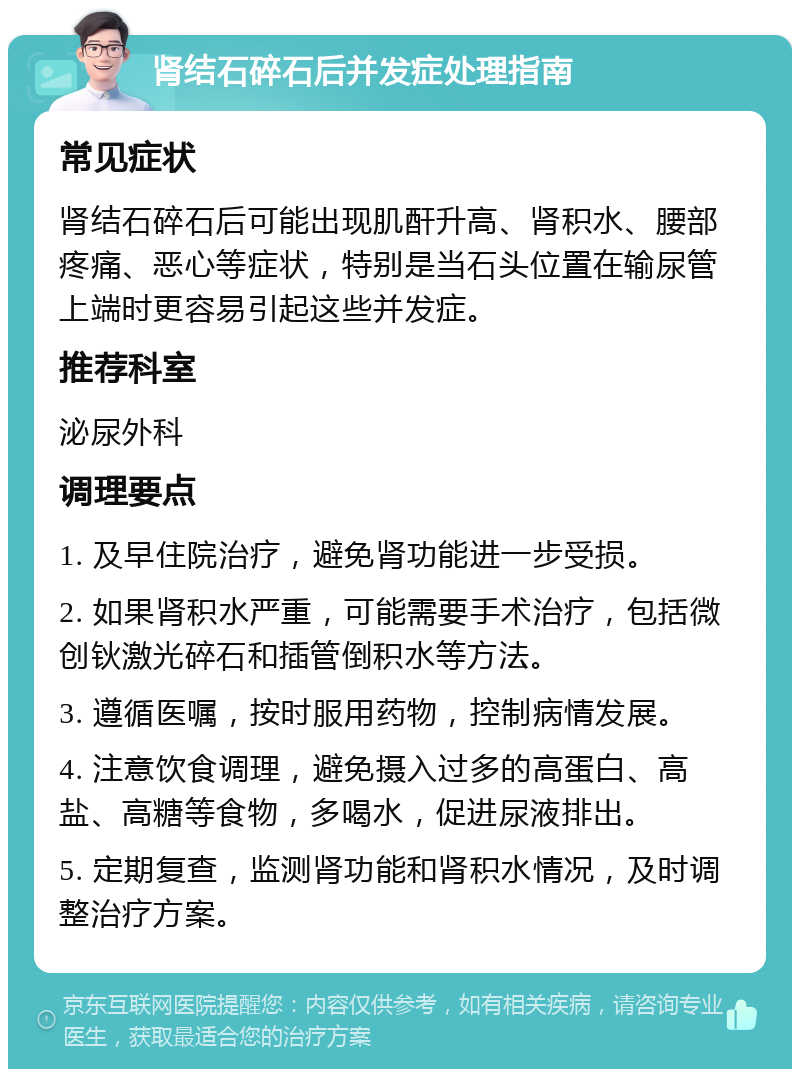 肾结石碎石后并发症处理指南 常见症状 肾结石碎石后可能出现肌酐升高、肾积水、腰部疼痛、恶心等症状，特别是当石头位置在输尿管上端时更容易引起这些并发症。 推荐科室 泌尿外科 调理要点 1. 及早住院治疗，避免肾功能进一步受损。 2. 如果肾积水严重，可能需要手术治疗，包括微创钬激光碎石和插管倒积水等方法。 3. 遵循医嘱，按时服用药物，控制病情发展。 4. 注意饮食调理，避免摄入过多的高蛋白、高盐、高糖等食物，多喝水，促进尿液排出。 5. 定期复查，监测肾功能和肾积水情况，及时调整治疗方案。