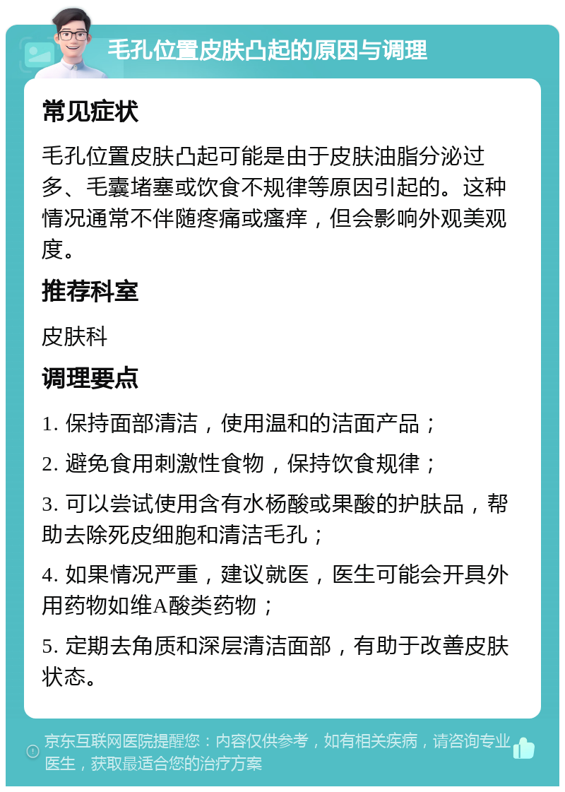 毛孔位置皮肤凸起的原因与调理 常见症状 毛孔位置皮肤凸起可能是由于皮肤油脂分泌过多、毛囊堵塞或饮食不规律等原因引起的。这种情况通常不伴随疼痛或瘙痒，但会影响外观美观度。 推荐科室 皮肤科 调理要点 1. 保持面部清洁，使用温和的洁面产品； 2. 避免食用刺激性食物，保持饮食规律； 3. 可以尝试使用含有水杨酸或果酸的护肤品，帮助去除死皮细胞和清洁毛孔； 4. 如果情况严重，建议就医，医生可能会开具外用药物如维A酸类药物； 5. 定期去角质和深层清洁面部，有助于改善皮肤状态。