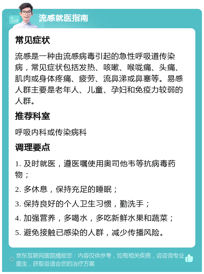 流感就医指南 常见症状 流感是一种由流感病毒引起的急性呼吸道传染病，常见症状包括发热、咳嗽、喉咙痛、头痛、肌肉或身体疼痛、疲劳、流鼻涕或鼻塞等。易感人群主要是老年人、儿童、孕妇和免疫力较弱的人群。 推荐科室 呼吸内科或传染病科 调理要点 1. 及时就医，遵医嘱使用奥司他韦等抗病毒药物； 2. 多休息，保持充足的睡眠； 3. 保持良好的个人卫生习惯，勤洗手； 4. 加强营养，多喝水，多吃新鲜水果和蔬菜； 5. 避免接触已感染的人群，减少传播风险。