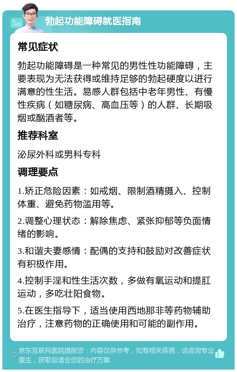 勃起功能障碍就医指南 常见症状 勃起功能障碍是一种常见的男性性功能障碍，主要表现为无法获得或维持足够的勃起硬度以进行满意的性生活。易感人群包括中老年男性、有慢性疾病（如糖尿病、高血压等）的人群、长期吸烟或酗酒者等。 推荐科室 泌尿外科或男科专科 调理要点 1.矫正危险因素：如戒烟、限制酒精摄入、控制体重、避免药物滥用等。 2.调整心理状态：解除焦虑、紧张抑郁等负面情绪的影响。 3.和谐夫妻感情：配偶的支持和鼓励对改善症状有积极作用。 4.控制手淫和性生活次数，多做有氧运动和提肛运动，多吃壮阳食物。 5.在医生指导下，适当使用西地那非等药物辅助治疗，注意药物的正确使用和可能的副作用。