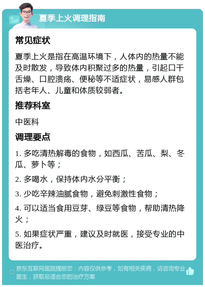 夏季上火调理指南 常见症状 夏季上火是指在高温环境下，人体内的热量不能及时散发，导致体内积聚过多的热量，引起口干舌燥、口腔溃疡、便秘等不适症状，易感人群包括老年人、儿童和体质较弱者。 推荐科室 中医科 调理要点 1. 多吃清热解毒的食物，如西瓜、苦瓜、梨、冬瓜、萝卜等； 2. 多喝水，保持体内水分平衡； 3. 少吃辛辣油腻食物，避免刺激性食物； 4. 可以适当食用豆芽、绿豆等食物，帮助清热降火； 5. 如果症状严重，建议及时就医，接受专业的中医治疗。