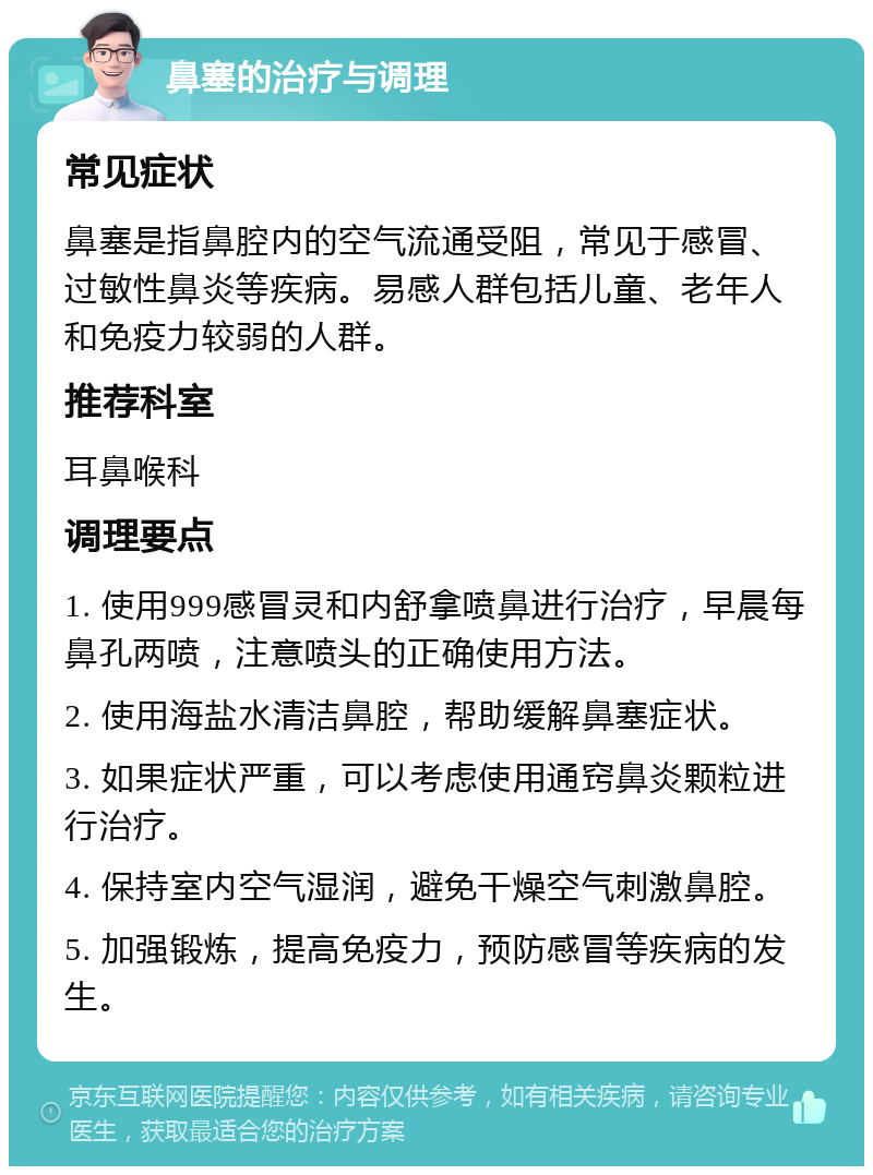 鼻塞的治疗与调理 常见症状 鼻塞是指鼻腔内的空气流通受阻，常见于感冒、过敏性鼻炎等疾病。易感人群包括儿童、老年人和免疫力较弱的人群。 推荐科室 耳鼻喉科 调理要点 1. 使用999感冒灵和内舒拿喷鼻进行治疗，早晨每鼻孔两喷，注意喷头的正确使用方法。 2. 使用海盐水清洁鼻腔，帮助缓解鼻塞症状。 3. 如果症状严重，可以考虑使用通窍鼻炎颗粒进行治疗。 4. 保持室内空气湿润，避免干燥空气刺激鼻腔。 5. 加强锻炼，提高免疫力，预防感冒等疾病的发生。