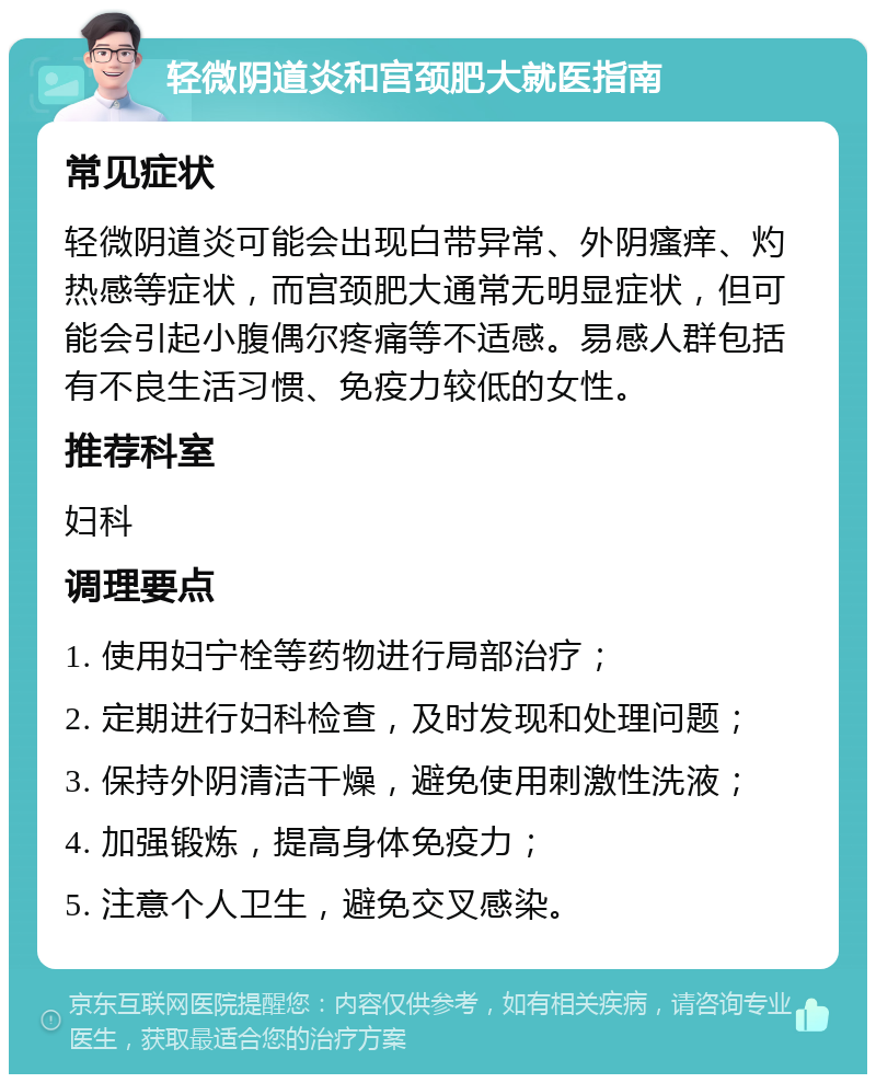 轻微阴道炎和宫颈肥大就医指南 常见症状 轻微阴道炎可能会出现白带异常、外阴瘙痒、灼热感等症状，而宫颈肥大通常无明显症状，但可能会引起小腹偶尔疼痛等不适感。易感人群包括有不良生活习惯、免疫力较低的女性。 推荐科室 妇科 调理要点 1. 使用妇宁栓等药物进行局部治疗； 2. 定期进行妇科检查，及时发现和处理问题； 3. 保持外阴清洁干燥，避免使用刺激性洗液； 4. 加强锻炼，提高身体免疫力； 5. 注意个人卫生，避免交叉感染。