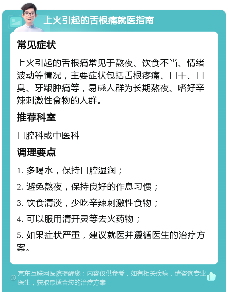 上火引起的舌根痛就医指南 常见症状 上火引起的舌根痛常见于熬夜、饮食不当、情绪波动等情况，主要症状包括舌根疼痛、口干、口臭、牙龈肿痛等，易感人群为长期熬夜、嗜好辛辣刺激性食物的人群。 推荐科室 口腔科或中医科 调理要点 1. 多喝水，保持口腔湿润； 2. 避免熬夜，保持良好的作息习惯； 3. 饮食清淡，少吃辛辣刺激性食物； 4. 可以服用清开灵等去火药物； 5. 如果症状严重，建议就医并遵循医生的治疗方案。