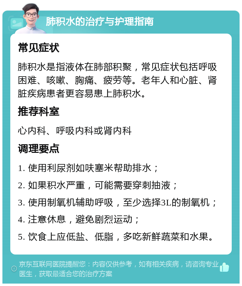 肺积水的治疗与护理指南 常见症状 肺积水是指液体在肺部积聚，常见症状包括呼吸困难、咳嗽、胸痛、疲劳等。老年人和心脏、肾脏疾病患者更容易患上肺积水。 推荐科室 心内科、呼吸内科或肾内科 调理要点 1. 使用利尿剂如呋塞米帮助排水； 2. 如果积水严重，可能需要穿刺抽液； 3. 使用制氧机辅助呼吸，至少选择3L的制氧机； 4. 注意休息，避免剧烈运动； 5. 饮食上应低盐、低脂，多吃新鲜蔬菜和水果。