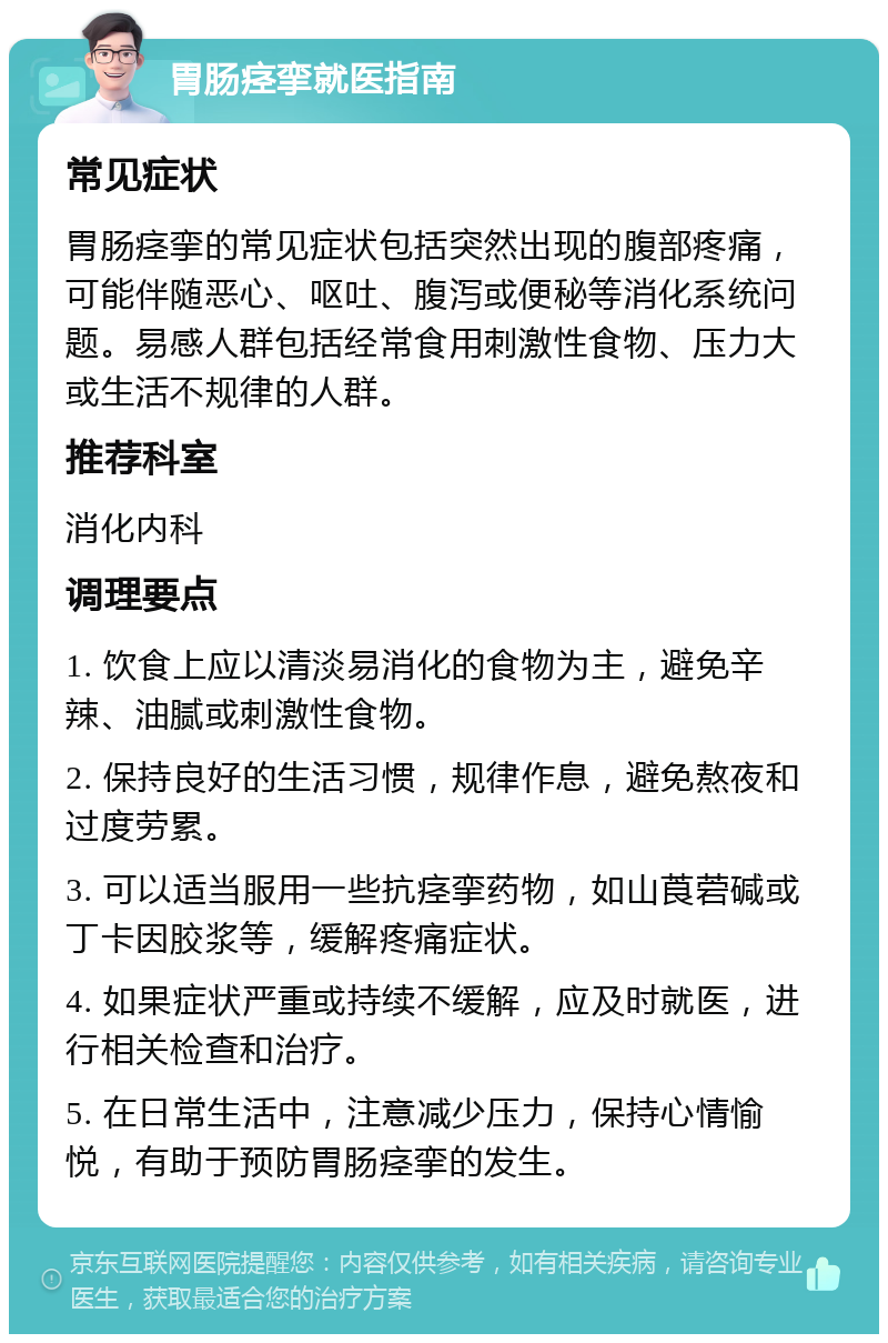 胃肠痉挛就医指南 常见症状 胃肠痉挛的常见症状包括突然出现的腹部疼痛，可能伴随恶心、呕吐、腹泻或便秘等消化系统问题。易感人群包括经常食用刺激性食物、压力大或生活不规律的人群。 推荐科室 消化内科 调理要点 1. 饮食上应以清淡易消化的食物为主，避免辛辣、油腻或刺激性食物。 2. 保持良好的生活习惯，规律作息，避免熬夜和过度劳累。 3. 可以适当服用一些抗痉挛药物，如山莨菪碱或丁卡因胶浆等，缓解疼痛症状。 4. 如果症状严重或持续不缓解，应及时就医，进行相关检查和治疗。 5. 在日常生活中，注意减少压力，保持心情愉悦，有助于预防胃肠痉挛的发生。