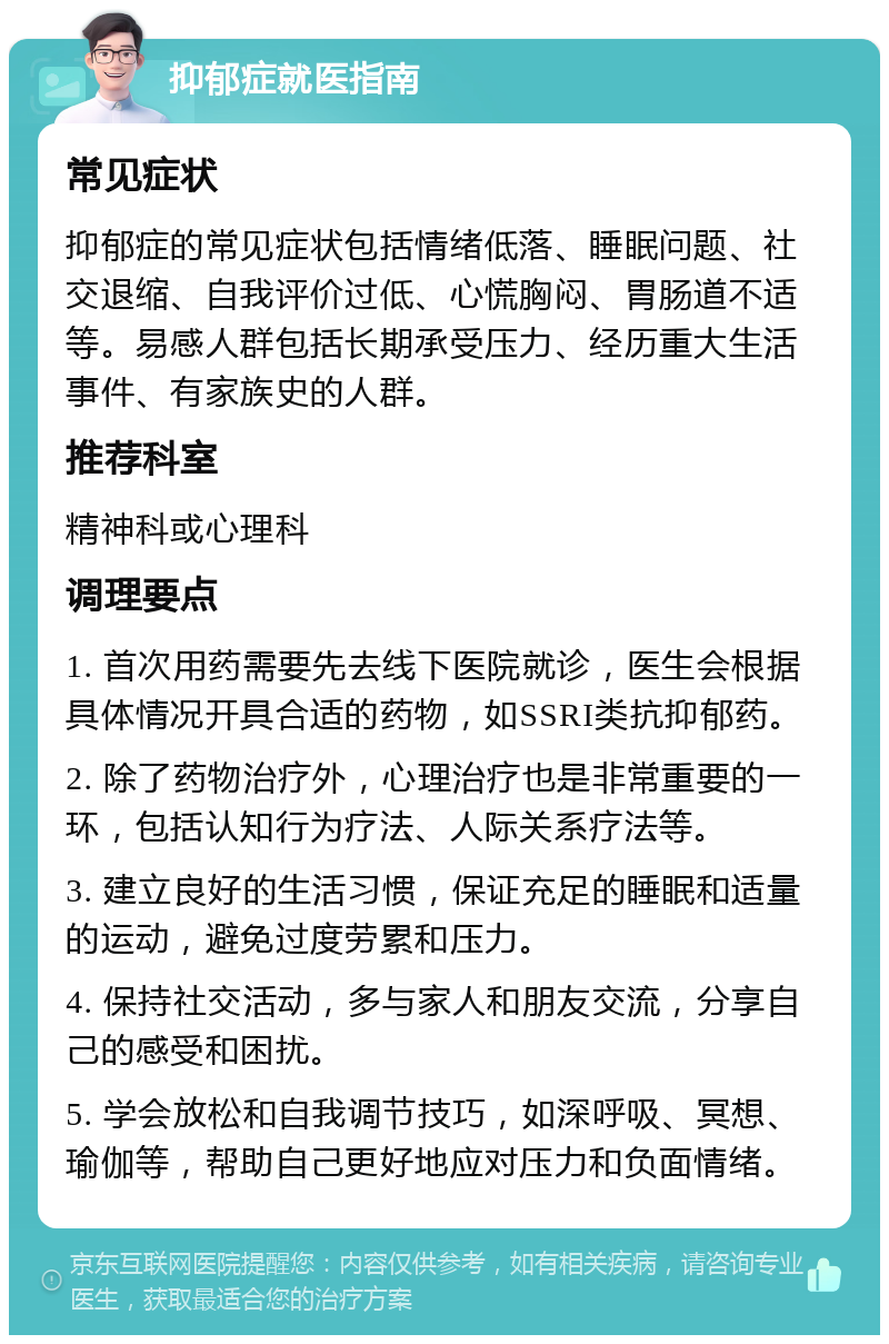 抑郁症就医指南 常见症状 抑郁症的常见症状包括情绪低落、睡眠问题、社交退缩、自我评价过低、心慌胸闷、胃肠道不适等。易感人群包括长期承受压力、经历重大生活事件、有家族史的人群。 推荐科室 精神科或心理科 调理要点 1. 首次用药需要先去线下医院就诊，医生会根据具体情况开具合适的药物，如SSRI类抗抑郁药。 2. 除了药物治疗外，心理治疗也是非常重要的一环，包括认知行为疗法、人际关系疗法等。 3. 建立良好的生活习惯，保证充足的睡眠和适量的运动，避免过度劳累和压力。 4. 保持社交活动，多与家人和朋友交流，分享自己的感受和困扰。 5. 学会放松和自我调节技巧，如深呼吸、冥想、瑜伽等，帮助自己更好地应对压力和负面情绪。