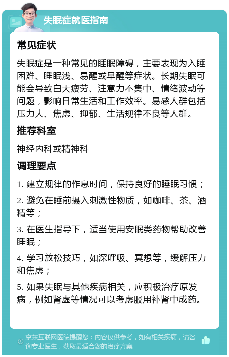 失眠症就医指南 常见症状 失眠症是一种常见的睡眠障碍，主要表现为入睡困难、睡眠浅、易醒或早醒等症状。长期失眠可能会导致白天疲劳、注意力不集中、情绪波动等问题，影响日常生活和工作效率。易感人群包括压力大、焦虑、抑郁、生活规律不良等人群。 推荐科室 神经内科或精神科 调理要点 1. 建立规律的作息时间，保持良好的睡眠习惯； 2. 避免在睡前摄入刺激性物质，如咖啡、茶、酒精等； 3. 在医生指导下，适当使用安眠类药物帮助改善睡眠； 4. 学习放松技巧，如深呼吸、冥想等，缓解压力和焦虑； 5. 如果失眠与其他疾病相关，应积极治疗原发病，例如肾虚等情况可以考虑服用补肾中成药。